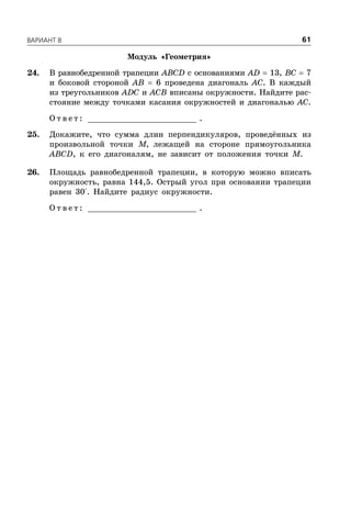 ÂÀÐÈÀÍÒ 8 61
Модуль «Геометрия»
24. В равнобедренной трапеции ABCD с основаниями AD  13, BC  7
и боковой стороной AB  6 проведена диагональ AC. В каждый
из треугольников ADC и ACB вписаны окружности. Найдите рас-
стояние между точками касания окружностей и диагональю AC.
О т в е т : _________________________ .
25. Докажите, что сумма длин перпендикуляров, проведённых из
произвольной точки M, лежащей на стороне прямоугольника
ABCD, к его диагоналям, не зависит от положения точки M.
26. Площадь равнобедренной трапеции, в которую можно вписать
окружность, равна 144,5. Острый угол при основании трапеции
равен 30°. Найдите радиус окружности.
О т в е т : _________________________ .
 