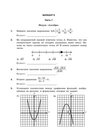 ÂÀÐÈÀÍÒ 9
×àñòü 1
Модуль «Алгебра»
1. Найдите значение выражения     
5 1 2
3,8: 2 5 1
18 12 9
.
О т в е т : _________________________ .
2. На координатной прямой отмечена точка A. Известно, что она
соответствует одному из четырёх указанных ниже чисел. Ка-
кому из чисел соответствует точка A? В ответе укажите номер
числа.
x
0 2 10A
1) 67 2) 57 3) 26 4) 50
О т в е т : _________________________ .
3. Вычислите значение выражения
9,8 18,2
0,91

.
О т в е т : _________________________ .
4. Решите уравнение



2 18
5
5 1
x
x
.
О т в е т : _________________________ .
5. Установите соответствие между графиками функций, изобра-
жённых на рисунке, и формулами, которые их задают.
x x
А) B)
0
0
–3
–2
77
 