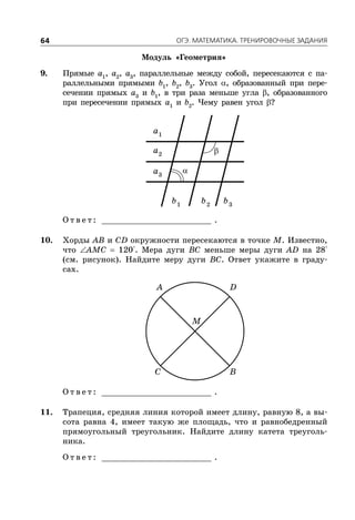 ÎÃÝ. ÌÀÒÅÌÀÒÈÊÀ. ÒÐÅÍÈÐÎÂÎ×ÍÛÅ ÇÀÄÀÍÈß64
Модуль «Геометрия»
9. Прямые a1
, a2
, a3
, параллельные между собой, пересекаются с па-
раллельными прямыми b1
, b2
, b3
. Угол , образованный при пере-
сечении прямых a3
и b1
, в три раза меньше угла , образованного
при пересечении прямых a1
и b2
. Чему равен угол ?
1
a
2
a
3
a
1
b 2
b 3
b
О т в е т : _________________________ .
10. Хорды AB и CD окружности пересекаются в точке M. Известно,
что AMC  120°. Мера дуги BC меньше меры дуги AD на 28°
(см. рисунок). Найдите меру дуги BC. Ответ укажите в граду-
сах.
A D
C B
M
О т в е т : _________________________ .
11. Трапеция, средняя линия которой имеет длину, равную 8, а вы-
сота равна 4, имеет такую же площадь, что и равнобедренный
прямоугольный треугольник. Найдите длину катета треуголь-
ника.
О т в е т : _________________________ .


 