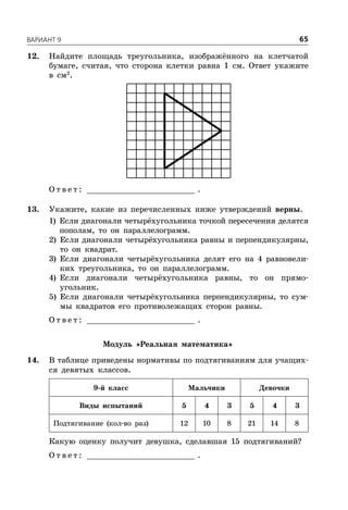 ÂÀÐÈÀÍÒ 9 65
12. Найдите площадь треугольника, изображённого на клетчатой
бумаге, считая, что сторона клетки равна 1 см. Ответ укажите
в см2
.
О т в е т : _________________________ .
13. Укажите, какие из перечисленных ниже утверждений верны.
1) Если диагонали четырёхугольника точкой пересечения делятся
пополам, то он параллелограмм.
2) Если диагонали четырёхугольника равны и перпендикулярны,
то он квадрат.
3) Если диагонали четырёхугольника делят его на 4 равновели-
ких треугольника, то он параллелограмм.
4) Если диагонали четырёхугольника равны, то он прямо-
угольник.
5) Если диагонали четырёхугольника перпендикулярны, то сум-
мы квадратов его противолежащих сторон равны.
О т в е т : _________________________ .
Модуль «Реальная математика»
14. В таблице приведены нормативы по подтягиваниям для учащих-
ся девятых классов.
9-й класс Мальчики Девочки
Виды испытаний 5 4 3 5 4 3
Подтягивание (кол-во раз) 12 10 8 21 14 8
Какую оценку получит девушка, сделавшая 15 подтягиваний?
О т в е т : _________________________ .
 