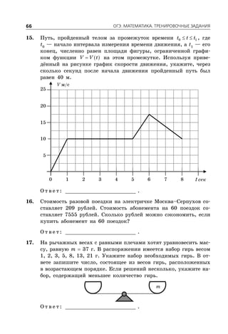 ÎÃÝ. ÌÀÒÅÌÀÒÈÊÀ. ÒÐÅÍÈÐÎÂÎ×ÍÛÅ ÇÀÄÀÍÈß66
15. Путь, пройденный телом за промежуток времени  0 1t t t , где
t0
— начало интервала измерения времени движения, а t1
— его
конец, численно равен площади фигуры, ограниченной графи-
ком функции  V V t на этом промежутке. Используя приве-
дённый на рисунке график скорости движения, укажите, через
сколько секунд после начала движения пройденный путь был
равен 40 м.
V м/с
t сек
5
1 2 3 4 5 6 7 80
10
15
20
25
О т в е т : _________________________ .
16. Стоимость разовой поездки на электричке Москва–Серпухов со-
ставляет 209 рублей. Стоимость абонемента на 60 поездок со-
ставляет 7555 рублей. Сколько рублей можно сэкономить, если
купить абонемент на 60 поездок?
О т в е т : _________________________ .
17. На рычажных весах с равными плечами хотят уравновесить мас-
су, равную m  37 г. В распоряжении имеется набор гирь весом
1, 2, 3, 5, 8, 13, 21 г. Укажите набор необходимых гирь. В от-
вете запишите число, состоящее из весов гирь, расположенных
в возрастающем порядке. Если решений несколько, укажите на-
бор, содержащий меньшее количество гирь.
m
О т в е т : _________________________ .
 