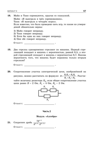 ÂÀÐÈÀÍÒ 9 67
18. Майя и Таня соревнуются, прыгая со скакалкой.
Майя: «Я выиграла в трёх соревнованиях».
Таня: «Я выиграла в четырёх играх».
Если известно, что было проведено пять игр, то какие из утверж-
дений обязательно верны:
1) Майя говорит неправду.
2) Таня говорит неправду.
3) Хотя бы одна из них говорит неправду.
4) Они обе говорят неправду.
О т в е т : _________________________ .
19. Два стрелка одновременно стреляют по мишени. Первый стре-
ляющий попадает в мишень с вероятностью, равной 0,5, а вто-
рой стреляющий попадает в мишень с вероятностью 0,7. Какова
вероятность того, что мишень будет поражена только вторым
стрелком?
О т в е т : _________________________ .
20. Сопротивление участка электрической цепи, изображённой на
рисунке, можно рассчитать по формуле:


 
1 3 2 3
1 2 3
.
R R R R
R
R R R
Рассчи-
тайте величину резистора R3
, если общее сопротивление участка
цепи равно R  2 Ом, R1
 4 Ом, R2
 2 Ом.
R1
R2
R3
О т в е т : _________________________ .
×àñòü 2
Модуль «Алгебра»
21. Сократите дробь
5
2 9 3 15
72
3 2
n
n n

 

.
О т в е т : _________________________ .
 
