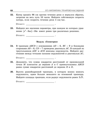 ÎÃÝ. ÌÀÒÅÌÀÒÈÊÀ. ÒÐÅÍÈÐÎÂÎ×ÍÛÅ ÇÀÄÀÍÈß68
22. Катер прошёл 96 км против течения реки и вернулся обратно,
затратив на весь путь 10 часов. Найдите собственную скорость
катера, если скорость течения реки 4 км/час.
О т в е т : _________________________ .
23. Найдите все значения параметра, при каждом из которых урав-
нение  2
8 16x ax a имеет ровно три различных решения.
О т в е т : _________________________ .
Модуль «Геометрия»
24. В трапеции ABCD с основаниями AD  6, BC  9 и боковыми
сторонами AB  6, CD  7 проведена диагональ AC. В каждый из
треугольников ADC и ACB вписаны окружности. Найдите рас-
стояние между точками касания окружностей и диагональю AC.
О т в е т : _________________________ .
25. Докажите, что сумма квадратов расстояний от произвольной
точки M плоскости до вершин A и C прямоугольника ABCD
равна сумме квадратов расстояний до вершин B и D.
26. Высота равнобедренной трапеции, в которую можно вписать
окружность, вдвое больше меньшего из оснований трапеции.
Найдите площадь трапеции, если радиус окружности равен 2 3 .
О т в е т : _________________________ .
 