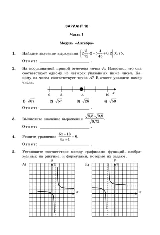 ÂÀÐÈÀÍÒ 10
×àñòü 1
Модуль «Алгебра»
1. Найдите значение выражения 2
5
72
2 5
4
45
0 2 0 75⋅ - +
æ
è
ççç
ö
ø
÷÷÷, : , .
О т в е т : _________________________ .
2. На координатной прямой отмечена точка A. Известно, что она
соответствует одному из четырёх указанных ниже чисел. Ка-
кому из чисел соответствует точка A? В ответе укажите номер
числа.
x
0 2 10A
1) 67 2) 57 3) 26 4) 50
О т в е т : _________________________ .
3. Вычислите значение выражения
8 8 9 9
0 72
, ,
,
⋅
.
О т в е т : _________________________ .
4. Решите уравнение
5 13
4 1
6
x
x
-
+
= .
О т в е т : _________________________ .
5. Установите соответствие между графиками функций, изобра-
жённых на рисунке, и формулами, которые их задают.
x x
А) B) 77
 