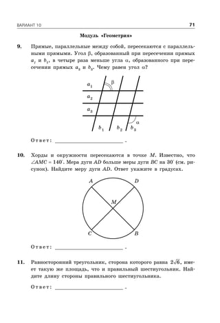 ÂÀÐÈÀÍÒ 10 71
Модуль «Геометрия»
9. Прямые, параллельные между собой, пересекаются с параллель-
ными прямыми. Угол , образованный при пересечении прямых
а1
и b1
, в четыре раза меньше угла , образованного при пере-
сечении прямых a3
и b3
. Чему равен угол ?
1
a
2
a
3
a
1
b 2
b 3
b
О т в е т : _________________________ .
10. Хорды и окружности пересекаются в точке М. Известно, что
AMC  140°. Мера дуги AD больше меры дуги BC на 30° (см. ри-
сунок). Найдите меру дуги AD. Ответ укажите в градусах.
A D
C B
M
О т в е т : _________________________ .
11. Равносторонний треугольник, сторона которого равна 2 6, име-
ет такую же площадь, что и правильный шестиугольник. Най-
дите длину стороны правильного шестиугольника.
О т в е т : _________________________ .


 