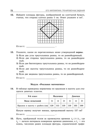 ÎÃÝ. ÌÀÒÅÌÀÒÈÊÀ. ÒÐÅÍÈÐÎÂÎ×ÍÛÅ ÇÀÄÀÍÈß72
12. Найдите площадь фигуры, изображённой на клетчатой бумаге,
считая, что сторона клетки равна 1 см. Ответ укажите в см2
.
О т в е т : _________________________ .
13. Укажите, какие из перечисленных ниже утверждений верны.
1) Если два угла треугольника равны, то он равнобедренный.
2) Если две стороны треугольника равны, то он равнобедрен-
ный.
3) Если две биссектрисы треугольника равны, то он равнобедрен-
ный.
4) Если две высоты треугольника равны, то он равнобедрен-
ный.
5) Если две медианы треугольника равны, то он равнобедренный.
О т в е т : _________________________ .
Модуль «Реальная математика»
14. В таблице приведены нормативы по прыжкам в высоту для уча-
щихся девятых классов.
9-й класс Мальчики Девочки
Виды испытаний 5 4 3 5 4 3
Прыжок в высоту с разбега (см) 120 115 110 110 105 100
Какую оценку получит юноша, преодолевший высоту 117 см?
О т в е т : _________________________ .
15. Путь, пройденный телом за промежуток времени  0 1t t t , где
t0
— начало интервала измерения времени движения, а t1
— его
конец, численно равен площади фигуры, ограниченной графи-
 