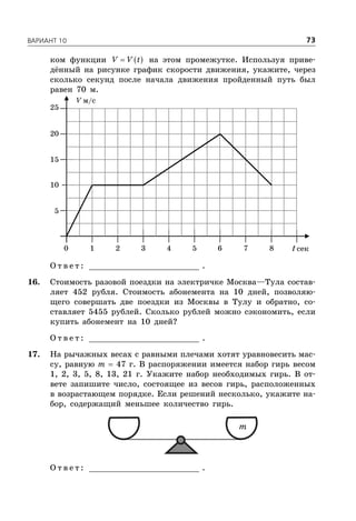 ÂÀÐÈÀÍÒ 10 73
ком функции  V V t на этом промежутке. Используя приве-
дённый на рисунке график скорости движения, укажите, через
сколько секунд после начала движения пройденный путь был
равен 70 м.
V м/с
t сек
5
1 2 3 4 5 6 7 80
10
15
20
25
О т в е т : _________________________ .
16. Стоимость разовой поездки на электричке Москва—Тула состав-
ляет 452 рубля. Стоимость абонемента на 10 дней, позволяю-
щего совершать две поездки из Москвы в Тулу и обратно, со-
ставляет 5455 рублей. Сколько рублей можно сэкономить, если
купить абонемент на 10 дней?
О т в е т : _________________________ .
17. На рычажных весах с равными плечами хотят уравновесить мас-
су, равную m  47 г. В распоряжении имеется набор гирь весом
1, 2, 3, 5, 8, 13, 21 г. Укажите набор необходимых гирь. В от-
вете запишите число, состоящее из весов гирь, расположенных
в возрастающем порядке. Если решений несколько, укажите на-
бор, содержащий меньшее количество гирь.
m
О т в е т : _________________________ .
 