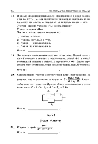 ÎÃÝ. ÌÀÒÅÌÀÒÈÊÀ. ÒÐÅÍÈÐÎÂÎ×ÍÛÅ ÇÀÄÀÍÈß74
18. В школе «Межпланетный лицей» инопланетяне и люди похожи
друг на друга. Но если инопланетянин говорит неправду, то его
выгоняют из класса. А остальных за неправду ставят в угол.
Учитель спросил ученика: «Ты инопланетянин?»
Ученик ответил: «Да».
Что из нижеследующего невозможно:
1) Ученика выгнали.
2) Ученика поставили в угол.
3) Ученик — инопланетянин.
4) Ученик не инопланетянин.
О т в е т : _________________________ .
19. Два стрелка одновременно стреляют по мишени. Первый стреля-
ющий попадает в мишень с вероятностью, равной 0,4, а второй
стреляющий попадает в мишень с вероятностью 0,8. Какова веро-
ятность того, что мишень будет поражена только первым стрелком?
О т в е т : _________________________ .
20. Сопротивление участка электрической цепи, изображённой на
рисунке, можно рассчитать по формуле:


 
1 3 2 3
1 2 3
.
R R R R
R
R R R
Рассчи-
тайте величину резистора R2
, если общее сопротивление участка
цепи равно R  2 Ом, R1
 4 Ом, R3
 3 Ом.
R1
R2
R3
О т в е т : _________________________ .
×àñòü 2
Модуль «Алгебра»
21. Сократите дробь

  
 
3
1 2 7 2
60
3 2 5
n
n n n
.
О т в е т : _________________________ .
 