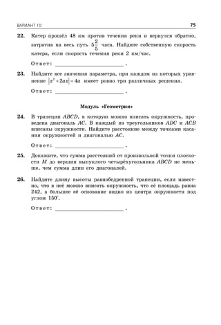 ÂÀÐÈÀÍÒ 10 75
22. Катер прошёл 48 км против течения реки и вернулся обратно,
затратив на весь путь
2
5
5
часа. Найдите собственную скорость
катера, если скорость течения реки 2 км/час.
О т в е т : _________________________ .
23. Найдите все значения параметра, при каждом из которых урав-
нение  2
2 4x ax a имеет ровно три различных решения.
О т в е т : _________________________ .
Модуль «Геометрия»
24. В трапеции ABCD, в которую можно вписать окружность, про-
ведена диагональ AC. В каждый из треугольников ADC и ACB
вписаны окружности. Найдите расстояние между точками каса-
ния окружностей и диагональю AC.
О т в е т : _________________________ .
25. Докажите, что сумма расстояний от произвольной точки плоско-
сти M до вершин выпуклого четырёхугольника ABCD не мень-
ше, чем сумма длин его диагоналей.
26. Найдите длину высоты равнобедренной трапеции, если извест-
но, что в неё можно вписать окружность, что её площадь равна
242, а большее её основание видно из центра окружности под
углом 150°.
О т в е т : _________________________ .
 