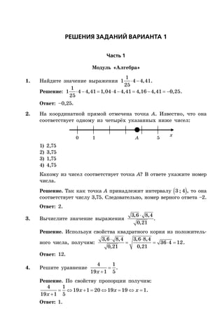 ÐÅØÅÍÈß ÇÀÄÀÍÈÉ ÂÀÐÈÀÍÒÀ 1
×àñòü 1
Модуль «Алгебра»
1. Найдите значение выражения  
1
1 4 4,41
25
.
Решение:         
1
1 4 4,41 1,04 4 4,41 4,16 4,41 0,25
25
.
Ответ: –0,25.
2. На координатной прямой отмечена точка A. Известно, что она
соответствует одному из четырёх указанных ниже чисел:
x
0 1 5A
1) 2,75
2) 3,75
3) 1,75
4) 4,75
Какому из чисел соответствует точка A? В ответе укажите номер
числа.
Решение. Так как точка A принадлежит интервалу  3 ; 4 , то она
соответствует числу 3,75. Следовательно, номер верного ответа –2.
Ответ: 2.
3. Вычислите значение выражения
3,6 8,4
0,21
.
Решение. Используя свойства квадратного корня из положитель-
ного числа, получим:
 
   
3,6 8,4 3,6 8,4
36 4 12
0,210,21
.
Ответ: 12.
4. Решите уравнение 

4 1
19 1 5x
.
Решение. По свойству пропорции получим:
       

4 1
19 1 20 19 19 1
19 1 5
x x x
x
.
Ответ: 1.
 
