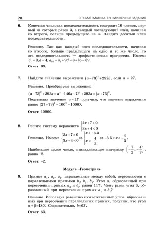 ÎÃÝ. ÌÀÒÅÌÀÒÈÊÀ. ÒÐÅÍÈÐÎÂÎ×ÍÛÅ ÇÀÄÀÍÈß78
6. Конечная числовая последовательность содержит 10 членов, пер-
вый из которых равен 3, а каждый последующий член, начиная
со второго, больше предыдущего на 4. Найдите десятый член
последовательности.
Решение. Так как каждый член последовательности, начиная
со второго, больше предыдущего на одно и то же число, то
эта последовательность — арифметическая прогрессия. Имеем:
      1 10 13, 4, 9 3 36 39a d a a d .
Ответ: 39.
7. Найдите значение выражения  
2
73 292a a  , если a  27.
Решение. Преобразуем выражение:
   
2 22 2
73 292 146 73 292 73a a a a a a        .
Подставляя значение  27a , получим, что значение выражения
равно    
2 2
27 73 100 10000.
Ответ: 10000.
8. Решите систему неравенств
 

 
2 7 0
3 4 0
x
x
Решение. Имеем:
   
      
    
3,5
2 7 0 4
3,54
3 4 0 3
3
x
x
x
x x
.
Наибольшее целое число, принадлежащее интервалу
 
   
7 4
;
2 3
,
равно –2.
Ответ: –2.
Модуль «Геометрия»
9. Прямые a1
, a2
, a3
, параллельные между собой, пересекаются с
параллельными прямыми b1
, b2
, b3
. Угол , образованный при
пересечении прямых a3
и b3
, равен 117°. Чему равен угол , об-
разованный при пересечении прямых a1
и b1
?
Решение. Используя равенство соответственных углов, образован-
ных при пересечении параллельных прямых, получим, что угол
+180°. Следовательно, b63°.
Ответ: 63.
 