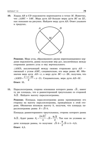ÂÀÐÈÀÍÒ 10 79
10. Хорды AB и CD окружности пересекаются в точке M. Известно,
что AMC = 140°. Мера дуги AD больше меры дуги BC на 22°,
как показано на рисунке. Найдите меру дуги AD. Ответ укажите
в градусах.
A D
C B
M
Решение. Мера угла, образованного двумя пересекающимися хор-
дами окружности, равна полусумме мер дуг, заключённых между
сторонами данного угла и ему вертикального.
AMD, заключающий между своими сторонами дугу AD —
смежный с углом AMC, следовательно, его мера равна 40°. Обо-
значив меру дуги AD x, а меру дуги  20BC x , получим, что
 
   
22
11
2
x x
AMD x . Следовательно, мера дуги AD51°.
Ответ: 51.
11. Параллелограмм, сторона основания которого равна 3 , имеет
ту же площадь, что и равносторонний треугольник со стороной
3 2 . Найдите высоту параллелограмма.
Решение. Площадь параллелограмма равна произведению его
стороны на высоту параллелограмма, проведённую к этой сто-
роне. Обозначив искомую высоту h, получим, что площадь па-
раллелограмма равна  3S h.
Площадь равностороннего треугольника, сторона которого равна
3 2 , будет равна
   
2
1
3 2 9 3
3
4 2
S . Так как по условию за-
дачи площади равны, то получим:    
9
3 3 4,5
2
h h .
Ответ: 4,5.
 