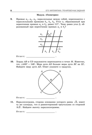 ÎÃÝ. ÌÀÒÅÌÀÒÈÊÀ. ÒÐÅÍÈÐÎÂÎ×ÍÛÅ ÇÀÄÀÍÈß8
Модуль «Геометрия»
9. Прямые a1
, a2
, a3
, параллельные между собой, пересекаются с
параллельными прямыми b1
, b2
, b3
. Угол , образованный при
пересечении прямых a3
и b3
, равен 117°. Чему равен угол , об-
разованный при пересечении прямых a1
и b1
?
1
a
2
a
3
a
1
b 2
b 3
b
О т в е т : _________________________ .
10. Хорды AB и CD окружности пересекаются в точке M. Известно,
что AMC  140°. Мера дуги AD больше меры дуги BC на 22°.
Найдите меру дуги AD. Ответ укажите в градусах.
A D
C B
M
О т в е т : _________________________ .
11. Параллелограмм, сторона основания которого равна 3, имеет
ту же площадь, что и равносторонний треугольник со стороной
3 2 . Найдите высоту параллелограмма.
О т в е т : _________________________ .
 