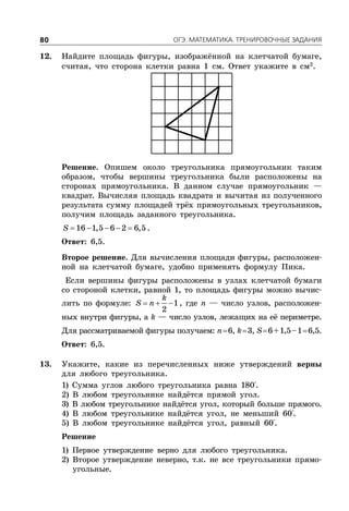 ÎÃÝ. ÌÀÒÅÌÀÒÈÊÀ. ÒÐÅÍÈÐÎÂÎ×ÍÛÅ ÇÀÄÀÍÈß80
12. Найдите площадь фигуры, изображённой на клетчатой бумаге,
считая, что сторона клетки равна 1 см. Ответ укажите в см2
.
Решение. Опишем около треугольника прямоугольник таким
образом, чтобы вершины треугольника были расположены на
сторонах прямоугольника. В данном случае прямоугольник —
квадрат. Вычисляя площадь квадрата и вычитая из полученного
результата сумму площадей трёх прямоугольных треугольников,
получим площадь заданного треугольника.
    16 1,5 6 2 6,5S .
Ответ: 6,5.
Второе решение. Для вычисления площади фигуры, расположен-
ной на клетчатой бумаге, удобно применять формулу Пика.
Если вершины фигуры расположены в узлах клетчатой бумаги
со стороной клетки, равной 1, то площадь фигуры можно вычис-
лить по формуле:   1
2
k
S n , где n — число узлов, расположен-
ных внутри фигуры, а k — число узлов, лежащих на её периметре.
Для рассматриваемой фигуры получаем: n6, k3, S6+1,5–16,5.
Ответ: 6,5.
13. Укажите, какие из перечисленных ниже утверждений верны
для любого треугольника.
1) Сумма углов любого треугольника равна 180°.
2) В любом треугольнике найдётся прямой угол.
3) В любом треугольнике найдётся угол, который больше прямого.
4) В любом треугольнике найдётся угол, не меньший 60°.
5) В любом треугольнике найдётся угол, равный 60°.
Решение
1) Первое утверждение верно для любого треугольника.
2) Второе утверждение неверно, т.к. не все треугольники прямо-
угольные.
 