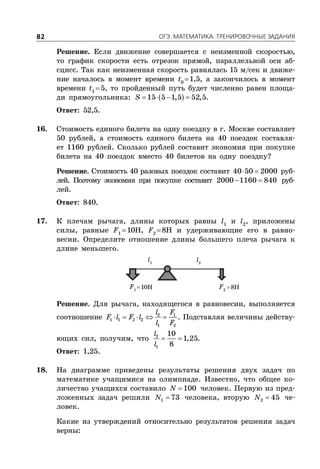 ÎÃÝ. ÌÀÒÅÌÀÒÈÊÀ. ÒÐÅÍÈÐÎÂÎ×ÍÛÅ ÇÀÄÀÍÈß82
Решение. Если движение совершается с неизменной скоростью,
то график скорости есть отрезок прямой, параллельной оси аб-
сцисс. Так как неизменная скорость равнялась 15 м/сек и движе-
ние началось в момент времени t0
1,5, а закончилось в момент
времени t1
5, то пройденный путь будет численно равен площа-
ди прямоугольника:     15 5 1,5 52,5S .
Ответ: 52,5.
16. Стоимость единого билета на одну поездку в г. Москве составляет
50 рублей, а стоимость единого билета на 40 поездок составля-
ет 1160 рублей. Сколько рублей составит экономия при покупке
билета на 40 поездок вместо 40 билетов на одну поездку?
Решение. Стоимость 40 разовых поездок составит  40 50 2000 руб-
лей. Поэтому экономия при покупке составит  2000 1160 840 руб-
лей.
Ответ: 840.
17. К плечам рычага, длины которых равны l1
и l2
, приложены
силы, равные F1
10Н, F2
8Н и удерживающие его в равно-
весии. Определите отношение длины большего плеча рычага к
длине меньшего.
F1
F2
l2
l1
Решение. Для рычага, находящегося в равновесии, выполняется
соотношение     2 1
1 1 2 2
1 2
l F
F l F l
l F
. Подставляя величины действу-
ющих сил, получим, что  2
1
10
1,25
8
l
l
.
Ответ: 1,25.
18. На диаграмме приведены результаты решения двух задач по
математике учащимися на олимпиаде. Известно, что общее ко-
личество учащихся составило  100N человек. Первую из пред-
ложенных задач решили 1 73N человека, вторую 2 45N че-
ловек.
Какие из утверждений относительно результатов решения задач
верны:
10Н 8Н
 