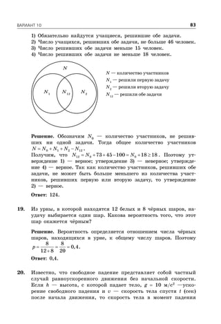 ÂÀÐÈÀÍÒ 10 83
1) Обязательно найдутся учащиеся, решившие обе задачи.
2) Число учащихся, решивших обе задачи, не больше 46 человек.
3) Число решивших обе задачи меньше 15 человек.
4) Число решивших обе задачи не меньше 18 человек.
N — количество участников
N1
— решили первую задачу
N2
— решили вторую задачу
N12
— решили обе задачи
N1
N2
N12
N
Решение. Обозначим N0
— количество участников, не решив-
ших ни одной задачи. Тогда общее количество участников
   0 1 2 12N N N N N .
Получим, что       12 0 073 45 100 18 18N N N . Поэтому ут-
верждение 1) — верное; утверждение 3) — неверное; утвержде-
ние 4) — верное. Так как количество участников, решивших обе
задачи, не может быть больше меньшего из количества участ-
ников, решивших первую или вторую задачу, то утверждение
2) — верное.
Ответ: 124.
19. Из урны, в которой находятся 12 белых и 8 чёрных шаров, на-
удачу выбирается один шар. Какова вероятность того, что этот
шар окажется чёрным?
Решение. Вероятность определяется отношением числа чёрных
шаров, находящихся в урне, к общему числу шаров. Поэтому
  

8 8
0,4
12 8 20
p .
Ответ: 0,4.
20. Известно, что свободное падение представляет собой частный
случай равноускоренного движения без начальной скорости.
Если h — высота, с которой падает тело, g  10 м/с2
—уско-
рение свободного падения и v — скорость тела спустя t (сек)
после начала движения, то скорость тела в момент падения
 