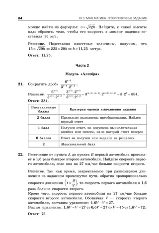 ÎÃÝ. ÌÀÒÅÌÀÒÈÊÀ. ÒÐÅÍÈÐÎÂÎ×ÍÛÅ ÇÀÄÀÍÈß84
можно найти из формулы:  2v gh. Найдите, с какой высоты
надо сбросить тело, чтобы его скорость в момент падения со-
ставила 15 м/с.
Решение. Подставляя известные величины, получим, что
    15 20 225 20 11,25h h h метра.
Ответ: 11,25.
×àñòü 2
Модуль «Алгебра»
21. Сократите дробь

 

5
4 2
6
3 2
n
n n
.
Решение.        
  
     
   

     
 
5 5 5
5 4 5 2 7
4 2 4 2
6 3 2
3 2 3 2 384
3 2 3 2
n n n
n n n n
n n n n
.
Ответ: 384.
Выставляемые
баллы
Критерии оценки выполнения задания
2 балла Правильно выполнены преобразования. Найден
верный ответ
1 балл Получен ответ, но допущена вычислительная
ошибка или описка, из-за которой ответ неверен
0 баллов Ответ не получен или задание не решалось
2 Максимальный балл
22. Расстояние от пункта A до пункта B первый автомобиль проезжа-
ет в 1,6 раза быстрее второго автомобиля. Найдите скорость перво-
го автомобиля, если она на 27 км/час больше скорости второго.
Решение. Так как время, затрачиваемое при равномерном дви-
жении на заданном промежутке пути, обратно пропорционально
скорости движения  
 
S
t
V
, то скорость первого автомобиля в 1,6
раза больше скорости второго.
Кроме того, скорость первого автомобиля на 27 км/час больше
скорости второго автомобиля. Обозначая V — скорость второго
автомобиля, составим уравнение:  1,6 27V V .
Решим уравнение:        1,6 27 0,6 27 45 1,6 72V V V V V .
Ответ: 72.
 