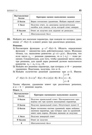 ÂÀÐÈÀÍÒ 10 85
Выставляемые
баллы
Критерии оценки выполнения задания
2 балла Верно составлено уравнение. Найден верный ответ
1 балл Получен ответ, но допущена вычислительная
ошибка или описка, из-за которой ответ неверен
0 баллов Ответ не получен или задание не решалось
2 Максимальный балл
23. Найдите все значения параметра, при каждом из которых урав-
нение   2
6 5x x a имеет ровно три различных решения.
Решение.
1) Рассмотрим функцию   2
6 5y x x . Область определения
функции — множество всех действительных чисел. Функция
чётная, т.к. выполнено равенство     y x y x . Получим, что
если число x0
— решение уравнения, то и   0x — тоже ре-
шение. Следовательно, для того, чтобы уравнение могло иметь
три решения, для одной пары решений должно выполняться
равенство    0 0 0 0x x x .
2) Найдём все решения параметра, при которых x0 — решение
уравнения. Подставив, получим, что a5.
3) Найдём количество решений уравнения при a5. Имеем:
 
 

           
 
22
0
6 5 5 6 0 6 0 6
6
x
x x x x x x x
x
.
Таким образом, уравнение имеет три различных решения,
и a  5 — решение задачи.
Ответ: 5.
Выставляемые
баллы
Критерии оценивания выполнения задания
4 балла Получен правильный ответ. Последовательно про-
ведены все три пункта нахождения параметра
3 балла Получен правильный ответ. Отсутствует пункт 3
2 балла Верно составлена система уравнений, верно найдены
значения параметра, при которых одно из уравнений
имеет один корень. Искомое значение не получено
1 балл Получен неверный ответ
0 баллов Ответ не получен
4 Максимальный балл
 