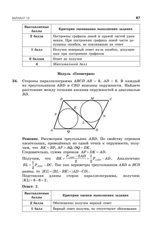 ÂÀÐÈÀÍÒ 10 87
Выставляемые
баллы
Критерии оценивания выполнения задания
2 балла Построены графики левой и правой частей урав-
нения. При построении графика левой части до-
пущены ошибки, не повлиявшие на ответ
1 балл Получен неверный ответ из-за ошибок, допущен-
ных при построении графиков
0 баллов Ответ не получен
4 Максимальный балл
Модуль «Геометрия»
24. Стороны параллелограмма ABCD AB  8, AD  6. В каждый
из треугольников ABD и CBD вписаны окружности. Найдите
расстояние между точками касания окружностей и диагональю
BD.
A
B C
D
L
K
N
M
P
Q
Решение. Рассмотрим треугольник ABD. По свойству отрезков
касательных, проведённых из одной точки к окружности, полу-
чим, что   , ,BK BP AP AQ DQ DK.
Следовательно, сумма отрезков  AP DK AD.
Получим, что

  

2 1
2 2
ABD
ABD
P AD
BK P AD. Аналогично:
 
1
2
BDCBL P DC. Так как периметры треугольников ABD и BCD
равны, то    KL BL BK AD CD .
Подставляя длины сторон параллелограмма, получим:
  8 6 2KL .
Ответ: 2.
Выставляемые
баллы
Критерии оценки выполнения задания
2 балла Обоснованно получен верный ответ
1 балл Верный ответ получен, но отсутствуют обоснования
 
