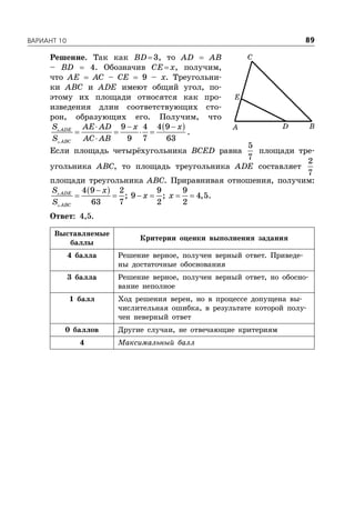 ÂÀÐÈÀÍÒ 10 89
Решение. Так как BD3, то AD  AB
– BD  4. Обозначив CEx, получим,
что AE  AC – CE  9 – x. Треугольни-
ки ABC и ADE имеют общий угол, по-
этому их площади относятся как про-
изведения длин соответствующих сто-
рон, образующих его. Получим, что
   
   



9 4 4 9
9 7 63
ADE
ABC
S AE AD x x
S AC AB
.
Если площадь четырёхугольника BCED равна
5
7
площади тре-
угольника ABC, то площадь треугольника ADE составляет
2
7
площади треугольника ABC. Приравнивая отношения, получим:
 
     

4 9 2 9 9
; 9 ; 4,5
63 7 2 2
ADE
ABC
S x
x x
S
.
Ответ: 4,5.
Выставляемые
баллы
Критерии оценки выполнения задания
4 балла Решение верное, получен верный ответ. Приведе-
ны достаточные обоснования
3 балла Решение верное, получен верный ответ, но обосно-
вание неполное
1 балл Ход решения верен, но в процессе допущена вы-
числительная ошибка, в результате которой полу-
чен неверный ответ
0 баллов Другие случаи, не отвечающие критериям
4 Максимальный балл
D B
C
E
A
 