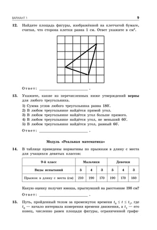 ÂÀÐÈÀÍÒ 1 9
12. Найдите площадь фигуры, изображённой на клетчатой бумаге,
считая, что сторона клетки равна 1 см. Ответ укажите в см2
.
О т в е т : _________________________ .
13. Укажите, какие из перечисленных ниже утверждений верны
для любого треугольника.
1) Сумма углов любого треугольника равна 180°.
2) В любом треугольнике найдётся прямой угол.
3) В любом треугольнике найдётся угол больше прямого.
4) В любом треугольнике найдётся угол, не меньший 60°.
5) В любом треугольнике найдётся угол, равный 60°.
О т в е т : _________________________ .
Модуль «Реальная математика»
14. В таблице приведены нормативы по прыжкам в длину с места
для учащихся девятых классов:
9-й класс Мальчики Девочки
Виды испытаний 5 4 3 5 4 3
Прыжок в длину с места (см) 210 190 170 190 170 160
Какую оценку получит юноша, прыгнувший на расстояние 198 см?
О т в е т : _________________________ .
15. Путь, пройденный телом за промежуток времени t0
 t  t1
, где
t0
— начало интервала измерения времени движения, а t1
— его
конец, численно равен площади фигуры, ограниченной графи-
 