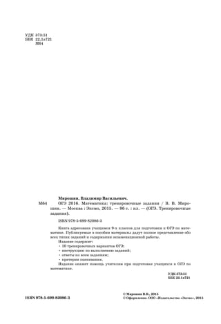УДК 373:51
ББК 22.1я721
М64
© Мирошин В.В., 2015
© Оформление. ООО «Издательство «Эксмо», 2015ISBN 978-5-699-82086-3
Мирошин, Владимир Васильевич.
ОГЭ 2016. Математика: тренировочные задания / В. В. Миро-
шин. — Москва : Эксмо, 2015. — 96 с. : ил. — (ОГЭ. Тренировочные
задания).
ISBN 978-5-699-82086-3
Книга адресована учащимся 9-х классов для подготовки к ОГЭ по мате-
матике. Публикуемые в пособии материалы дадут полное представление обо
всех типах заданий и содержании экзаменационной работы.
Издание содержит:
• 10 тренировочных вариантов ОГЭ;
• инструкцию по выполнению заданий;
• ответы ко всем заданиям;
• критерии оценивания.
Издание окажет помощь учителям при подготовке учащихся к ОГЭ по
математике.
УДК 373:51
ББК 22.1я721
М64
 