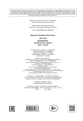 Издание для дополнительного образования
осымша білім алу а арнал ан баспа
Для среднего школьного возраста
орта мектеп жасында ы балалар а арнал ан
ОГЭ. ТРЕНИРОВОЧНЫЕ ЗАДАНИЯ
Мирошин Владимир Васильевич
ОГЭ 2016
МАТЕМАТИКА:
тренировочные задания
(орыс тілінде)
Ответственный редактор А. Жилинская
Ведущий редактор Т. Судакова
Технический редактор Л. Зотова
Компьютерная верстка А. Григорьев
Корректор С. Лапина
Сведения о подтверждении соответствия издания
согласно законодательству РФ о техническом регулировании
можно получить по адресу: http://eksmo.ru/certiﬁcation/
ндірген мемлекет: Ресей
Сертификация арастырыл ан
Подписано в печать 21.09.2015. Формат 70x1001
/16
.
Гарнитура «SchoolBook». Печать офсетная. Усл. печ. л. 7,78.
Тираж экз. Заказ
Все права защищены. Книга или любая ее часть не может быть скопирована, воспроизведена в электронной или ме-
ханической форме, в виде фотокопии, записи в память ЭВМ, репродукции или каким-либо иным способом, а также
использована в любой информационной системе без получения разрешения от издателя. Копирование, воспроиз-
ведение и иное использование книги или ее части без согласия издателя является незаконным и влечет уголовную,
административную и гражданскую ответственность.
 