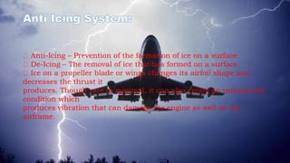 Anti-Icing – Prevention of the formation of ice on a surface.
De-Icing – The removal of ice that has formed on a surface.
Ice on a propeller blade or wings changes its airfoil shape and
decreases the thrust it
produces. Though rare to minimal, it can also create an unbalanced
condition which
produces vibration that can damage the engine as well as the
airframe.
 