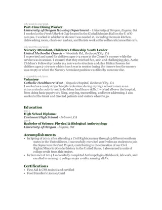 08/2016 to 09/2016
Part-Time Dining Worker
University of Oregon Housing Department – University of Oregon, Eugene, OR
I worked at the Fresh! Market Cafe located in the Global Scholars Hall on the U of O
campus. I worked in whichever station I was needed at, including the main kitchen,
dishwashing room, check-out cashier, and Barista work at the coffee cafe/smoothie cafe.
06/2007 to 09/2015
Nursery Attendant, Children's Fellowship Youth Leader
United Methodist Church – Woodside Rd., Redwood City, CA
I supervised and cared for children ages 0-4 years in the Church's nursery while the
service was in session. I ensured that they received fun, safe, and challenging play. As the
Children's Fellowship Leader my role was to structure and plan Biblical lessons for
children ages 5-10 years while church was in session during the times when the nursery
was empty or when the Nursery Attendant position was filled by someone else.
01/2008 to 06/2011
Volunteer
Catholic Healthcare West – Sequoia Hospital, Redwood City, CA
I worked as a candy striper hospital volunteer during my high school career as an
extracurricular activity and to build my healthcare skills. I worked all over the hospital,
from doing basic paperwork filing, copying, transcribing, and letter addressing. I also
worked at the Kiosk and directed patients and visitors where to go.
Education
2011
High School Diploma:
Carlmont High School - Belmont, CA
2018
Bachelor of Science: Physical & Biological Anthropology
University of Oregon - Eugene, OR
Accomplishments
• In Spring of 2010, after attending a Civil Rights journey through 5 different southern
states in the United States. I successfully recruited 200 freshman students to join
the Sojourn to the Past Project, contributing to the education of our Civil
Rights/Minority/Gender history in the United States. I also earned 9 units of
college credit from this project.
• In Summer of 2014 I successfully completed Anthropological fieldwork, lab work, and
excelled in earning 12 college major credits, earning all A's.
Certifications
• First Aid & CPR trained and certified
• Food Handler's License/Card
SAVE & NEXT
 