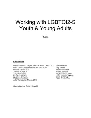 Working with LGBTQI2-S
Youth & Young Adults
9/2/11
Contributors
David Sanchez , Psy.D., LMFT-CA/NV, LAMFT-AZ
Rev. Elaine Groppenbacher, LCSW, MDiv
Debbie Kayatt, M.S.
Jimmie Munoz Jr.
Amy Palmisano
Kourtney Stafford
Madeline Adelman
Julie Wonsowicz-Moore, LPC
Mary Shraven
Meg Sneed
Yesmina Puckett
Yvette Jackson
Ray Lederman, D.O
Marta Grissom, MAPC
Robin Trush, M.A.
Copyedited by: Robert Hess III
 