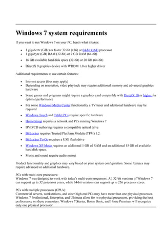 Windows 7 system requirements
If you want to run Windows 7 on your PC, here's what it takes:
• 1 gigahertz (GHz) or faster 32-bit (x86) or 64-bit (x64) processor
• 1 gigabyte (GB) RAM (32-bit) or 2 GB RAM (64-bit)
• 16 GB available hard disk space (32-bit) or 20 GB (64-bit)
• DirectX 9 graphics device with WDDM 1.0 or higher driver
Additional requirements to use certain features:
• Internet access (fees may apply)
• Depending on resolution, video playback may require additional memory and advanced graphics
hardware
• Some games and programs might require a graphics card compatible with DirectX 10 or higher for
optimal performance
• For some Windows Media Center functionality a TV tuner and additional hardware may be
required
• Windows Touch and Tablet PCs require specific hardware
• HomeGroup requires a network and PCs running Windows 7
• DVD/CD authoring requires a compatible optical drive
• BitLocker requires Trusted Platform Module (TPM) 1.2
• BitLocker To Go requires a USB flash drive
• Windows XP Mode requires an additional 1 GB of RAM and an additional 15 GB of available
hard disk space.
• Music and sound require audio output
Product functionality and graphics may vary based on your system configuration. Some features may
require advanced or additional hardware.
PCs with multi-core processors:
Windows 7 was designed to work with today's multi-core processors. All 32-bit versions of Windows 7
can support up to 32 processor cores, while 64-bit versions can support up to 256 processor cores.
PCs with multiple processors (CPUs):
Commercial servers, workstations, and other high-end PCs may have more than one physical processor.
Windows 7 Professional, Enterprise, and Ultimate allow for two physical processors, providing the best
performance on these computers. Windows 7 Starter, Home Basic, and Home Premium will recognize
only one physical processor.
 