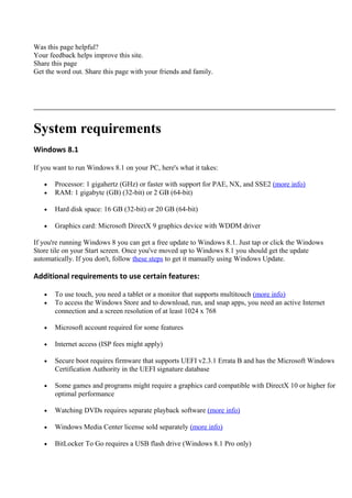 Was this page helpful?
Your feedback helps improve this site.
Share this page
Get the word out. Share this page with your friends and family.
System requirements
Windows 8.1
If you want to run Windows 8.1 on your PC, here's what it takes:
• Processor: 1 gigahertz (GHz) or faster with support for PAE, NX, and SSE2 (more info)
• RAM: 1 gigabyte (GB) (32-bit) or 2 GB (64-bit)
• Hard disk space: 16 GB (32-bit) or 20 GB (64-bit)
• Graphics card: Microsoft DirectX 9 graphics device with WDDM driver
If you're running Windows 8 you can get a free update to Windows 8.1. Just tap or click the Windows
Store tile on your Start screen. Once you've moved up to Windows 8.1 you should get the update
automatically. If you don't, follow these steps to get it manually using Windows Update.
Additional requirements to use certain features:
• To use touch, you need a tablet or a monitor that supports multitouch (more info)
• To access the Windows Store and to download, run, and snap apps, you need an active Internet
connection and a screen resolution of at least 1024 x 768
• Microsoft account required for some features
• Internet access (ISP fees might apply)
• Secure boot requires firmware that supports UEFI v2.3.1 Errata B and has the Microsoft Windows
Certification Authority in the UEFI signature database
• Some games and programs might require a graphics card compatible with DirectX 10 or higher for
optimal performance
• Watching DVDs requires separate playback software (more info)
• Windows Media Center license sold separately (more info)
• BitLocker To Go requires a USB flash drive (Windows 8.1 Pro only)
 