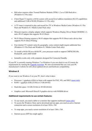 • BitLocker requires either Trusted Platform Module (TPM) 1.2 or a USB flash drive
(Windows 8.1 Pro only)
• Client Hyper-V requires a 64-bit system with second level address translation (SLAT) capabilities
and additional 2 GB of RAM (Windows 8.1 Pro only)
• A TV tuner is required to play and record live TV in Windows Media Center (Windows 8.1 Pro
Pack and Windows 8.1 Media Center Pack only)
• Miracast requires a display adapter which supports Windows Display Driver Model (WDDM) 1.3,
and a Wi-Fi adapter that supports Wi-Fi Direct
• Wi-Fi Direct Printing requires a Wi-Fi adapter that supports Wi-Fi Direct and a device that
supports Wi-Fi Direct Printing
• Free internet TV content varies by geography, some content might require additional fees
(Windows 8.1 Pro Pack and Windows 8.1 Media Center Pack only)
• To install a 64-bit OS on a 64-bit PC, your processor needs to support CMPXCHG16b,
PrefetchW, and LAHF/SAHF
• InstantGo works only with computers designed for Connected Standby
If your PC is currently running Windows 7 or Windows 8 you can check to see if it meets the
requirements by running the Upgrade Assistant. We also recommend that you visit your PC
manufacturer's website for info about updated drivers and hardware compatibility.
Windows 8
If you want to run Windows 8 on your PC, here's what it takes:
• Processor: 1 gigahertz (GHz) or faster with support for PAE, NX, and SSE2 (more info)
• RAM: 1 gigabyte (GB) (32-bit) or 2 GB (64-bit)
• Hard disk space: 16 GB (32-bit) or 20 GB (64-bit)
• Graphics card: Microsoft DirectX 9 graphics device with WDDM driver
Additional requirements to use certain features:
• To use touch, you need a tablet or a monitor that supports multitouch (more info)
• To access the Windows Store and to download and run apps, you need an active Internet
connection and a screen resolution of at least 1024 x 768
• To snap apps, you need a screen resolution of at least 1366 x 768
• Internet access (ISP fees might apply)
 