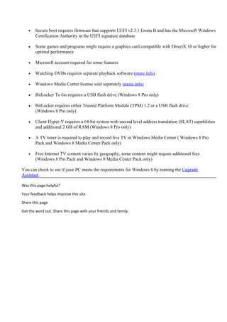 • Secure boot requires firmware that supports UEFI v2.3.1 Errata B and has the Microsoft Windows
Certification Authority in the UEFI signature database
• Some games and programs might require a graphics card compatible with DirectX 10 or higher for
optimal performance
• Microsoft account required for some features
• Watching DVDs requires separate playback software (more info)
• Windows Media Center license sold separately (more info)
• BitLocker To Go requires a USB flash drive (Windows 8 Pro only)
• BitLocker requires either Trusted Platform Module (TPM) 1.2 or a USB flash drive
(Windows 8 Pro only)
• Client Hyper-V requires a 64-bit system with second level address translation (SLAT) capabilities
and additional 2 GB of RAM (Windows 8 Pro only)
• A TV tuner is required to play and record live TV in Windows Media Center ( Windows 8 Pro
Pack and Windows 8 Media Center Pack only)
• Free Internet TV content varies by geography, some content might require additional fees
(Windows 8 Pro Pack and Windows 8 Media Center Pack only)
You can check to see if your PC meets the requirements for Windows 8 by running the Upgrade
Assistant.
Was this page helpful?
Your feedback helps improve this site.
Share this page
Get the word out. Share this page with your friends and family.
 