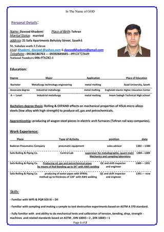 Page 1 of 2
IInn TThhee NNaammee ooff GGOODD
Personal Details::
Education:
Degree Major Application Place of Education
Bachelor Metallurgy technology engineering metal melting Azad University, Saveh
Associate degree Industrial metallurgy metal melting Enghelab Islamic Higher Education Center
A --- Level Industrial metallurgy metal melting Imam Sadegh Technical High school
Bachelors degree thesis: Rolling & EXPAND effects on mechanical properties of HSLA micro alloys
steels (low alloy with high strength) to produce oil, gas and petrochemicals.
Apprenticeship: producing of wagon steel pieces in electric arch furnaces (Tehran rail way companies).
Work Experience:
Place Type of Activity position date
Baderan Pneumatics Company pneumatic equipment sales advisor 1383 ---1384
Safa Rolling & Piping Co. Central Lab supervisor for metallographic, quant metri 1384---1389
Mechanics and sampling laboratory
Safa Rolling & Piping Co. Producing oil, gas and petrochemical pipes QC and shi inspector 1389--- 1391
by means of Roll Bending up to 64" with AWS welding and engineer
Safa Rolling & Piping Co. producing of water pipes with SPIRAL QC and shi inspector 1391 --- now
method up to thickness of 120" with AWS welding and engineer
Skills:
- Familiar with WPS & PQR SEX IX – DII
- Familiar with sampling and making a sample to test destruc ve experiments based on ASTM A 370 standard.
- Fully familiar with and ability to do mechanical tests and calibration of tension, bending, drop, strength -
machines and related standards based on ASTM , DIN 10045—2 , DIN 10045—1
Name: Davood Khademi Place of Birth: Tehran
Marital Status: married
address: 21 Safa Apartments Behzisty Street. Saveh&
St. Sabalan south 3.Tehran
Email: Khademi_davood @yahoo.com & davoodkhademi@gmail.com
Telephone : 09196186763 --- 09392849445---09121723649
National Numbers:006-976282-1
 
