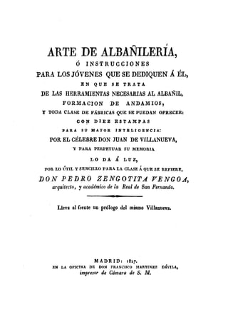 ARTE DE ALBANILERÍA,
                 ó      INSTRUCCIONES
PARA LOS JÓVENES QUE SE DEDIQUEN Á ÉL,
                     EN        QUESE            TRATA

 VE LAS HERRAMIENTAS                   NECESARIAS AL ALBAÑIL,
            FORMACION                  .DE      ANDAMIOS,
 l' TODA CLA$E DE FÁBRICAS QUE SE PUEDAN OFRECER:
                  CON          DIEZ     :ESTAMPAS
            PAR A    SU M AYOR           l N T 1: L 1 G E N e J A:

    POR EL CÉLEBRE DON .JUAN DE VILLANUEV A,
                y PARA     PER.PETUAR           SU MEMORIA

                          L O D A Á. LUZ,
            ,                                            ,
  POR 1.0 UTII. y SENCILLO PARA LA CLASE A QUE SE REFIERE,

DON        PEDRO                ZENGOTITA                    JT/!JNGOA,
     arquitecto, r académico de la Real de San Ferrlando.
                                       m. 11"


          Lleva al frente un prólogo del mismo Villanueva.




                               M A D R 1 D:      la~7.
     EN    LA OFICINA     DE     DON   FRANCISCO     MARTINEZ        DÁVILA,
                     impresor de Cámara de S. M.
 