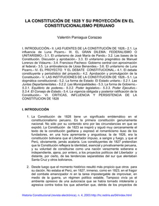 LA CONSTITUCIÓN DE 1828 Y SU PROYECCIÓN EN EL
CONSTITUCIONALISMO PERUANO
Valentín Paniagua Corazao
I. INTRODUCCIÓN.- II. LAS FUENTES DE LA CONSTITUCIÓN DE 1828.- 2.1. La
influencia de Luna Pizarro.- III. EL GRAN DILEMA: FEDERALISMO O
UNITARISMO.- 3.1. El unitarismo de José María de Pando.- 3.2. Las bases de la
Constitución. Discusión y aprobación.- 3.3. El unitarismo pragmático de Manuel
Lorenzo de Vidaurre.- 3.4. Francisco Pacheco: Gobierno central con aproximación
al federal.- 3.5. La ambivalencia de Llosa Benavides.- 3.6. El unitarismo de Luna
Pizarro.- IV. EL PROYECTO Y EL DEBATE CONSTITUCIONAL.- 4.1. El debate
constituyente y periodístico del proyecto.- 4.2. Aprobación y promulgación de la
Constitución.- V. LAS INSTITUCIONES DE LA CONSTITUCION DE 1828.- 5.1. La
dogmática constitucional.- 5.2. La forma de Estado: El Estado unitario.- 5.2.1. Las
Juntas Departamentales.- 5.2.2. Las Municipalidades.- 5.3. La forma de Gobierno.-
5.3.1. Equilibrio de poderes.- 5.3.2. Poder legislativo.- 5.3.3. Poder Ejecutivo.-
5.3.4. El Consejo de Estado.- 5.4. La vigencia obligada y posterior ratificación de la
Constitución.- VI. CRITICAS, INFLUENCIA Y PERSISTENCIA DE LA
CONSTITUCION DE 1828
I. INTRODUCCIÓN
1. La Constitución de 1828 tiene un significado emblemático en el
constitucionalismo peruano. Es la primera constitución genuinamente
nacional. No sólo por su contenido sino por las circunstancias en que se
expidió. La Constitución de 1823 se inspiró y siguió muy cercanamente el
texto de la constitución gaditana y expresó el romanticismo iluso de los
fundadores, en una hora apremiante y angustiosa; la de 1826, era la
constitución boliviana que el Libertador impuso, a sangre y fuego, y que el
Perú, obviamente, jamás acataría. Los constituyentes de 1827 pretendían
que la Constitución reflejara la identidad, esencial y privativamente peruana,
y su voluntad de constituirse como una nación verazmente soberana e
independiente, ajena, por entero, a los proyectos políticos del Libertador y
distante, por cierto, de las tendencias separatistas del sur que alentaban
Santa Cruz y otros bolivianos.
2. Desde luego que el momento histórico resultó más propicio que otros para
su dación. No estaba el Perú, en 1827, inmerso, como en 1823, en el fragor
del combate emancipador ni en la tarea impostergable de improvisar, en
medio de la guerra, un régimen político estable. Tampoco vivía ya el
ambiente opresivo de una autocracia que se había tornado intolerante y
agresiva contra todos los que advertían que, detrás de los proyectos de
Historia Constitucional (revista electrónica), n. 4, 2003.http://hc.rediris.es/04/index.html
 