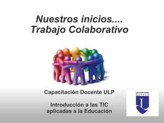 Nuestros inicios.... Trabajo Colaborativo     Capacitación Docente ULP Introducción a las TIC aplicadas a la Educación 