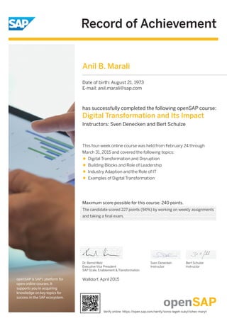 Record of Achievement
openSAP is SAP's platform for
open online courses. It
supports you in acquiring
knowledge on key topics for
success in the SAP ecosystem.
Maximum score possible for this course: 240 points.
Walldorf, April 2015
Dr. Bernd Welz
Executive Vice President
SAP Scale, Enablement & Transformation
has successfully completed the following openSAP course:
Digital Transformation and Its Impact
Instructors: Sven Denecken and Bert Schulze
This four-week online course was held from February 24 through
March 31, 2015 and covered the following topics:
Digital Transformation and Disruption
Building Blocks and Role of Leadership
Industry Adaption and the Role of IT
Examples of Digital Transformation
Sven Denecken
Instructor
Bert Schulze
Instructor
Anil B. Marali
Date of birth: August 21, 1973
E-mail: anil.marali@sap.com
The candidate scored 227 points (94%) by working on weekly assignments
and taking a final exam.
Verify online: https://open.sap.com/verify/xoros-legeh-sukyl-lohec-maryt
 