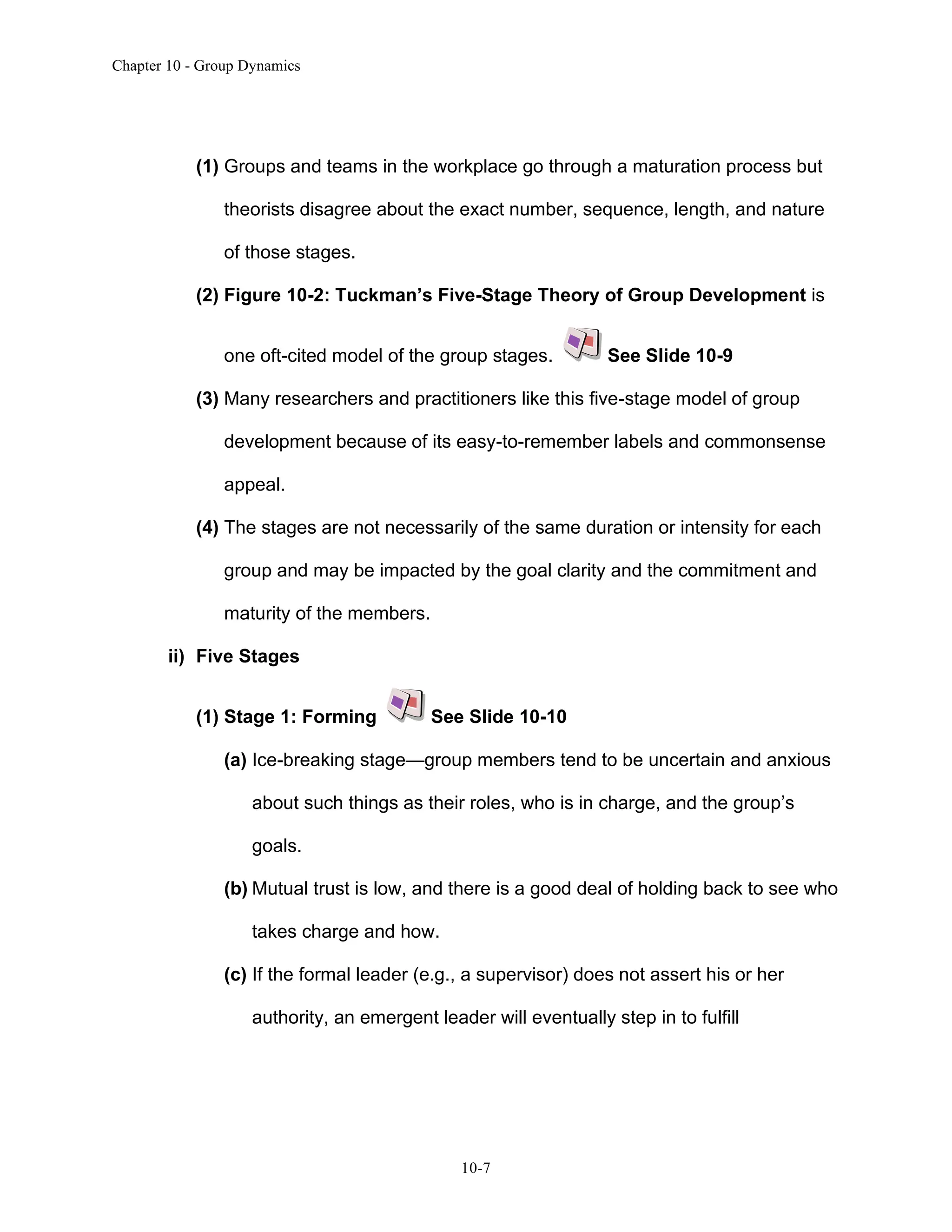 Chapter 10 - Group Dynamics
10-7
(1) Groups and teams in the workplace go through a maturation process but
theorists disagree about the exact number, sequence, length, and nature
of those stages.
(2) Figure 10-2: Tuckman’s Five-Stage Theory of Group Development is
one oft-cited model of the group stages. See Slide 10-9
(3) Many researchers and practitioners like this five-stage model of group
development because of its easy-to-remember labels and commonsense
appeal.
(4) The stages are not necessarily of the same duration or intensity for each
group and may be impacted by the goal clarity and the commitment and
maturity of the members.
ii) Five Stages
(1) Stage 1: Forming See Slide 10-10
(a) Ice-breaking stage—group members tend to be uncertain and anxious
about such things as their roles, who is in charge, and the group’s
goals.
(b) Mutual trust is low, and there is a good deal of holding back to see who
takes charge and how.
(c) If the formal leader (e.g., a supervisor) does not assert his or her
authority, an emergent leader will eventually step in to fulfill
 