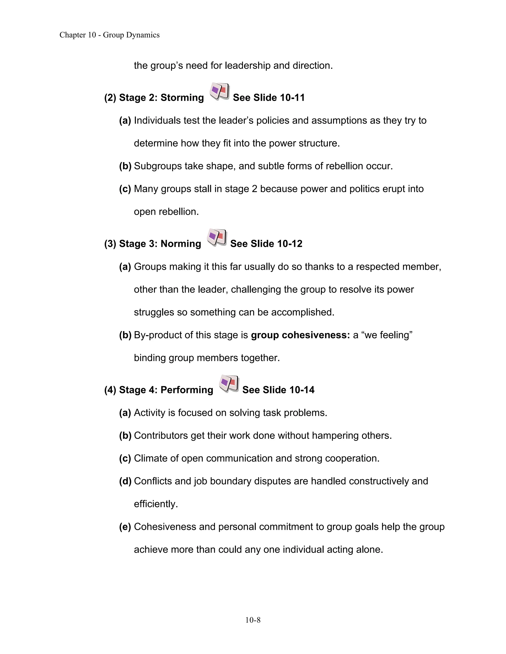 Chapter 10 - Group Dynamics
10-8
the group’s need for leadership and direction.
(2) Stage 2: Storming See Slide 10-11
(a) Individuals test the leader’s policies and assumptions as they try to
determine how they fit into the power structure.
(b) Subgroups take shape, and subtle forms of rebellion occur.
(c) Many groups stall in stage 2 because power and politics erupt into
open rebellion.
(3) Stage 3: Norming See Slide 10-12
(a) Groups making it this far usually do so thanks to a respected member,
other than the leader, challenging the group to resolve its power
struggles so something can be accomplished.
(b) By-product of this stage is group cohesiveness: a “we feeling”
binding group members together.
(4) Stage 4: Performing See Slide 10-14
(a) Activity is focused on solving task problems.
(b) Contributors get their work done without hampering others.
(c) Climate of open communication and strong cooperation.
(d) Conflicts and job boundary disputes are handled constructively and
efficiently.
(e) Cohesiveness and personal commitment to group goals help the group
achieve more than could any one individual acting alone.
 