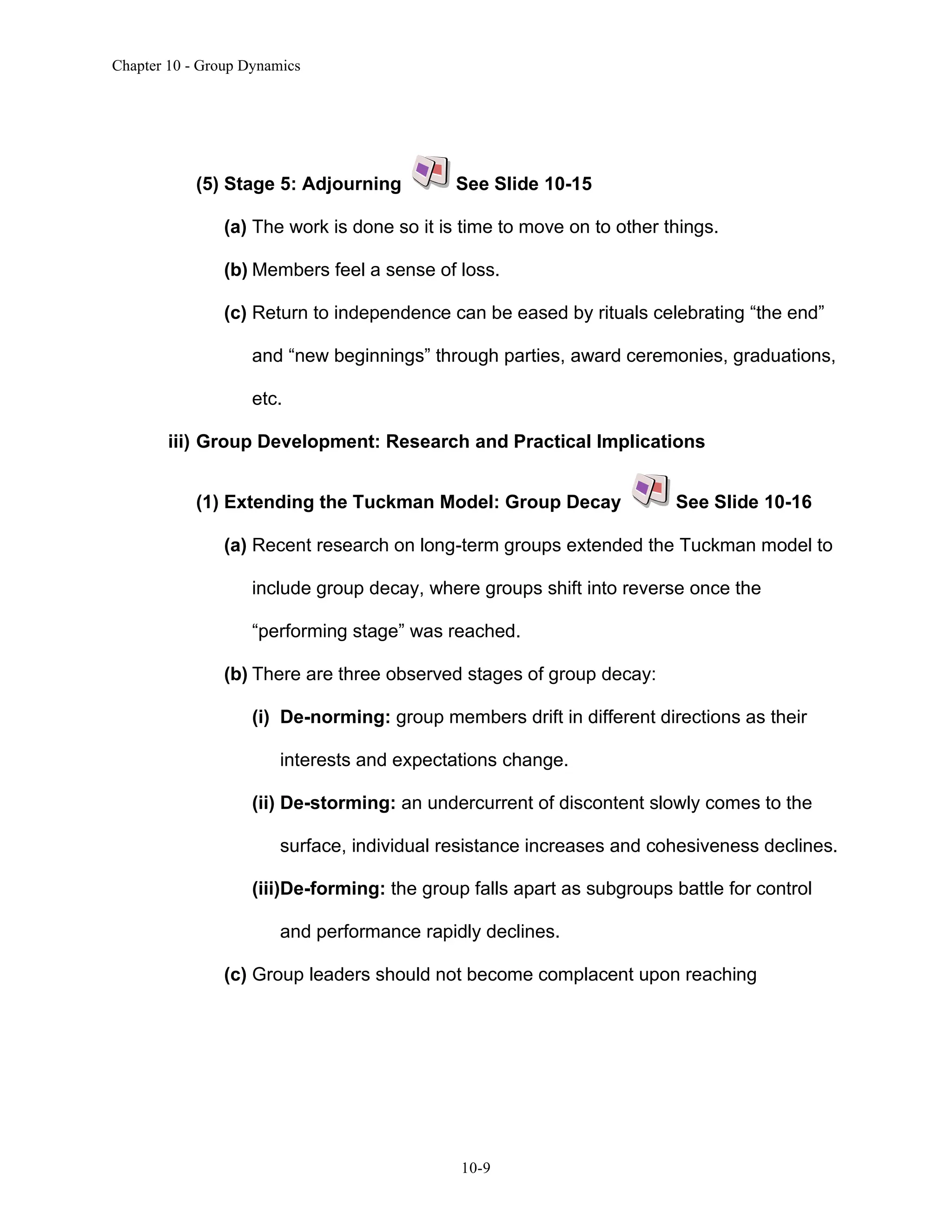 Chapter 10 - Group Dynamics
10-9
(5) Stage 5: Adjourning See Slide 10-15
(a) The work is done so it is time to move on to other things.
(b) Members feel a sense of loss.
(c) Return to independence can be eased by rituals celebrating “the end”
and “new beginnings” through parties, award ceremonies, graduations,
etc.
iii) Group Development: Research and Practical Implications
(1) Extending the Tuckman Model: Group Decay See Slide 10-16
(a) Recent research on long-term groups extended the Tuckman model to
include group decay, where groups shift into reverse once the
“performing stage” was reached.
(b) There are three observed stages of group decay:
(i) De-norming: group members drift in different directions as their
interests and expectations change.
(ii) De-storming: an undercurrent of discontent slowly comes to the
surface, individual resistance increases and cohesiveness declines.
(iii)De-forming: the group falls apart as subgroups battle for control
and performance rapidly declines.
(c) Group leaders should not become complacent upon reaching
 