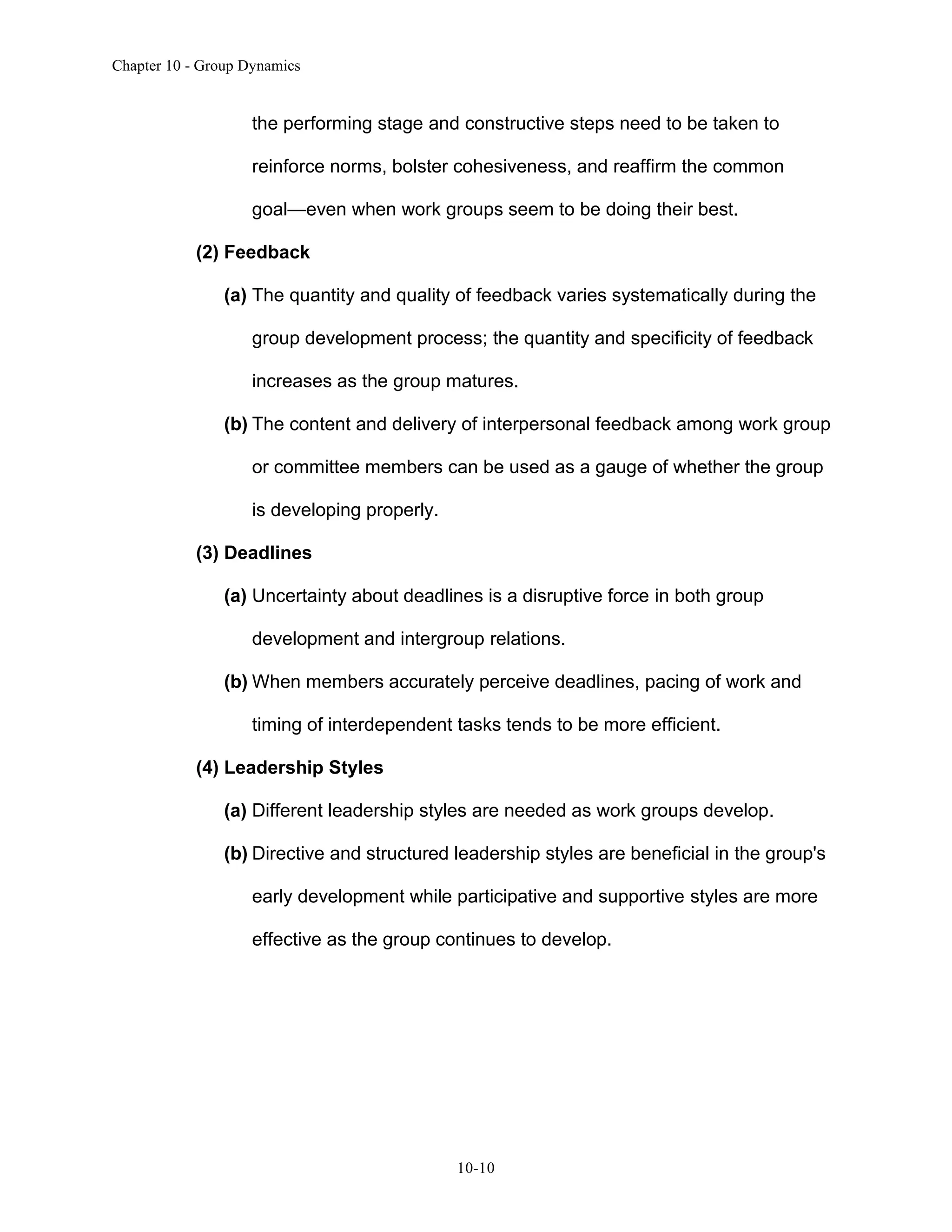 Chapter 10 - Group Dynamics
10-10
the performing stage and constructive steps need to be taken to
reinforce norms, bolster cohesiveness, and reaffirm the common
goal—even when work groups seem to be doing their best.
(2) Feedback
(a) The quantity and quality of feedback varies systematically during the
group development process; the quantity and specificity of feedback
increases as the group matures.
(b) The content and delivery of interpersonal feedback among work group
or committee members can be used as a gauge of whether the group
is developing properly.
(3) Deadlines
(a) Uncertainty about deadlines is a disruptive force in both group
development and intergroup relations.
(b) When members accurately perceive deadlines, pacing of work and
timing of interdependent tasks tends to be more efficient.
(4) Leadership Styles
(a) Different leadership styles are needed as work groups develop.
(b) Directive and structured leadership styles are beneficial in the group's
early development while participative and supportive styles are more
effective as the group continues to develop.
 