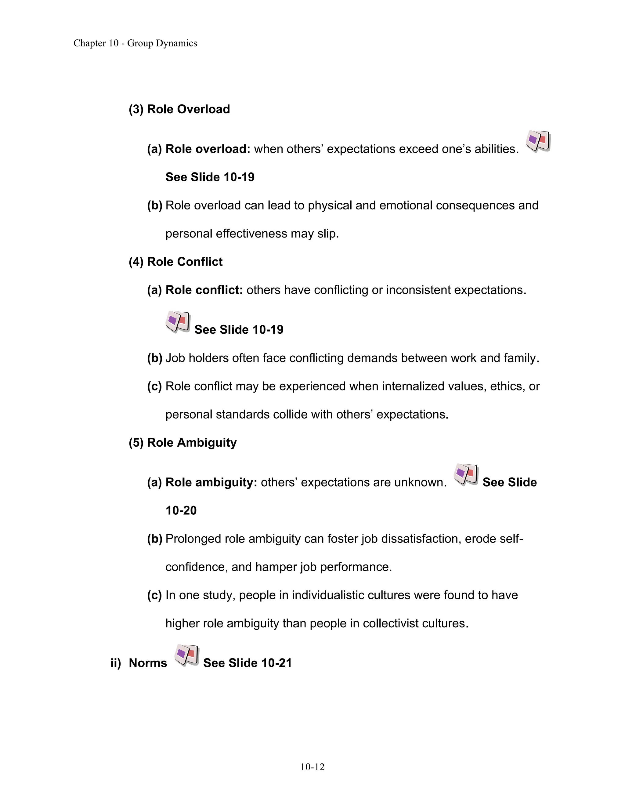 Chapter 10 - Group Dynamics
10-12
(3) Role Overload
(a) Role overload: when others’ expectations exceed one’s abilities.
See Slide 10-19
(b) Role overload can lead to physical and emotional consequences and
personal effectiveness may slip.
(4) Role Conflict
(a) Role conflict: others have conflicting or inconsistent expectations.
See Slide 10-19
(b) Job holders often face conflicting demands between work and family.
(c) Role conflict may be experienced when internalized values, ethics, or
personal standards collide with others’ expectations.
(5) Role Ambiguity
(a) Role ambiguity: others’ expectations are unknown. See Slide
10-20
(b) Prolonged role ambiguity can foster job dissatisfaction, erode self-
confidence, and hamper job performance.
(c) In one study, people in individualistic cultures were found to have
higher role ambiguity than people in collectivist cultures.
ii) Norms See Slide 10-21
 