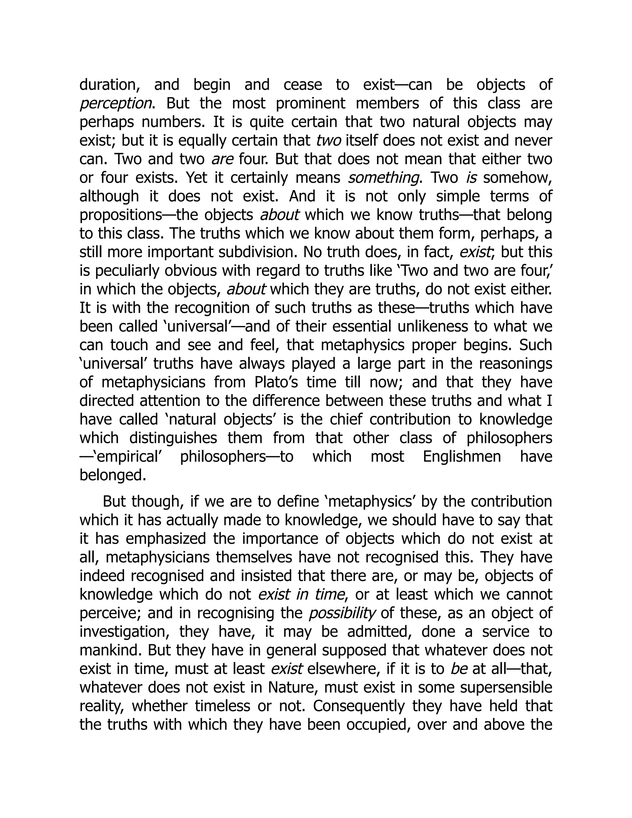 duration, and begin and cease to exist—can be objects of
perception. But the most prominent members of this class are
perhaps numbers. It is quite certain that two natural objects may
exist; but it is equally certain that two itself does not exist and never
can. Two and two are four. But that does not mean that either two
or four exists. Yet it certainly means something. Two is somehow,
although it does not exist. And it is not only simple terms of
propositions—the objects about which we know truths—that belong
to this class. The truths which we know about them form, perhaps, a
still more important subdivision. No truth does, in fact, exist; but this
is peculiarly obvious with regard to truths like ‘Two and two are four,’
in which the objects, about which they are truths, do not exist either.
It is with the recognition of such truths as these—truths which have
been called ‘universal’—and of their essential unlikeness to what we
can touch and see and feel, that metaphysics proper begins. Such
‘universal’ truths have always played a large part in the reasonings
of metaphysicians from Plato’s time till now; and that they have
directed attention to the difference between these truths and what I
have called ‘natural objects’ is the chief contribution to knowledge
which distinguishes them from that other class of philosophers
—‘empirical’ philosophers—to which most Englishmen have
belonged.
But though, if we are to define ‘metaphysics’ by the contribution
which it has actually made to knowledge, we should have to say that
it has emphasized the importance of objects which do not exist at
all, metaphysicians themselves have not recognised this. They have
indeed recognised and insisted that there are, or may be, objects of
knowledge which do not exist in time, or at least which we cannot
perceive; and in recognising the possibility of these, as an object of
investigation, they have, it may be admitted, done a service to
mankind. But they have in general supposed that whatever does not
exist in time, must at least exist elsewhere, if it is to be at all—that,
whatever does not exist in Nature, must exist in some supersensible
reality, whether timeless or not. Consequently they have held that
the truths with which they have been occupied, over and above the
 