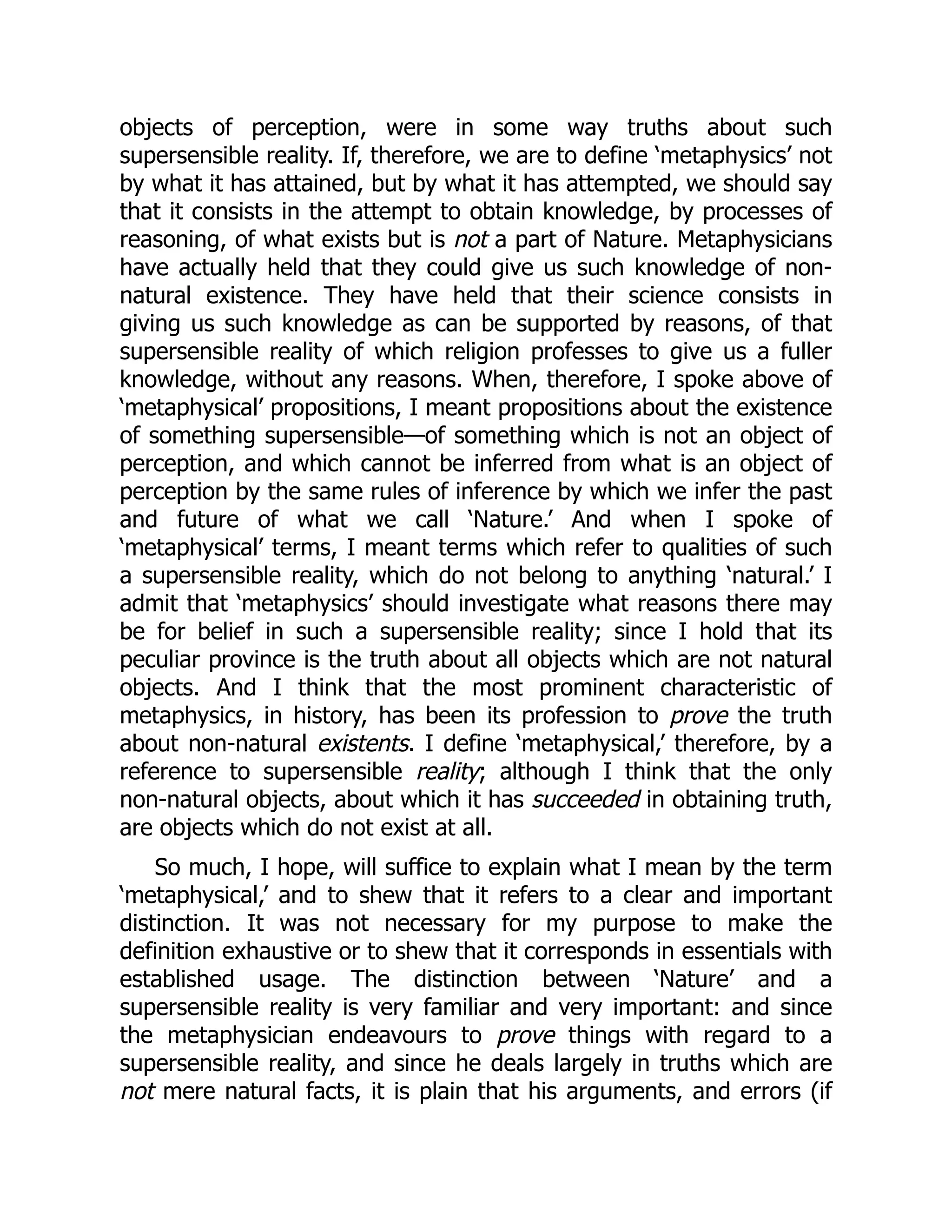 objects of perception, were in some way truths about such
supersensible reality. If, therefore, we are to define ‘metaphysics’ not
by what it has attained, but by what it has attempted, we should say
that it consists in the attempt to obtain knowledge, by processes of
reasoning, of what exists but is not a part of Nature. Metaphysicians
have actually held that they could give us such knowledge of non-
natural existence. They have held that their science consists in
giving us such knowledge as can be supported by reasons, of that
supersensible reality of which religion professes to give us a fuller
knowledge, without any reasons. When, therefore, I spoke above of
‘metaphysical’ propositions, I meant propositions about the existence
of something supersensible—of something which is not an object of
perception, and which cannot be inferred from what is an object of
perception by the same rules of inference by which we infer the past
and future of what we call ‘Nature.’ And when I spoke of
‘metaphysical’ terms, I meant terms which refer to qualities of such
a supersensible reality, which do not belong to anything ‘natural.’ I
admit that ‘metaphysics’ should investigate what reasons there may
be for belief in such a supersensible reality; since I hold that its
peculiar province is the truth about all objects which are not natural
objects. And I think that the most prominent characteristic of
metaphysics, in history, has been its profession to prove the truth
about non-natural existents. I define ‘metaphysical,’ therefore, by a
reference to supersensible reality; although I think that the only
non-natural objects, about which it has succeeded in obtaining truth,
are objects which do not exist at all.
So much, I hope, will suffice to explain what I mean by the term
‘metaphysical,’ and to shew that it refers to a clear and important
distinction. It was not necessary for my purpose to make the
definition exhaustive or to shew that it corresponds in essentials with
established usage. The distinction between ‘Nature’ and a
supersensible reality is very familiar and very important: and since
the metaphysician endeavours to prove things with regard to a
supersensible reality, and since he deals largely in truths which are
not mere natural facts, it is plain that his arguments, and errors (if
 