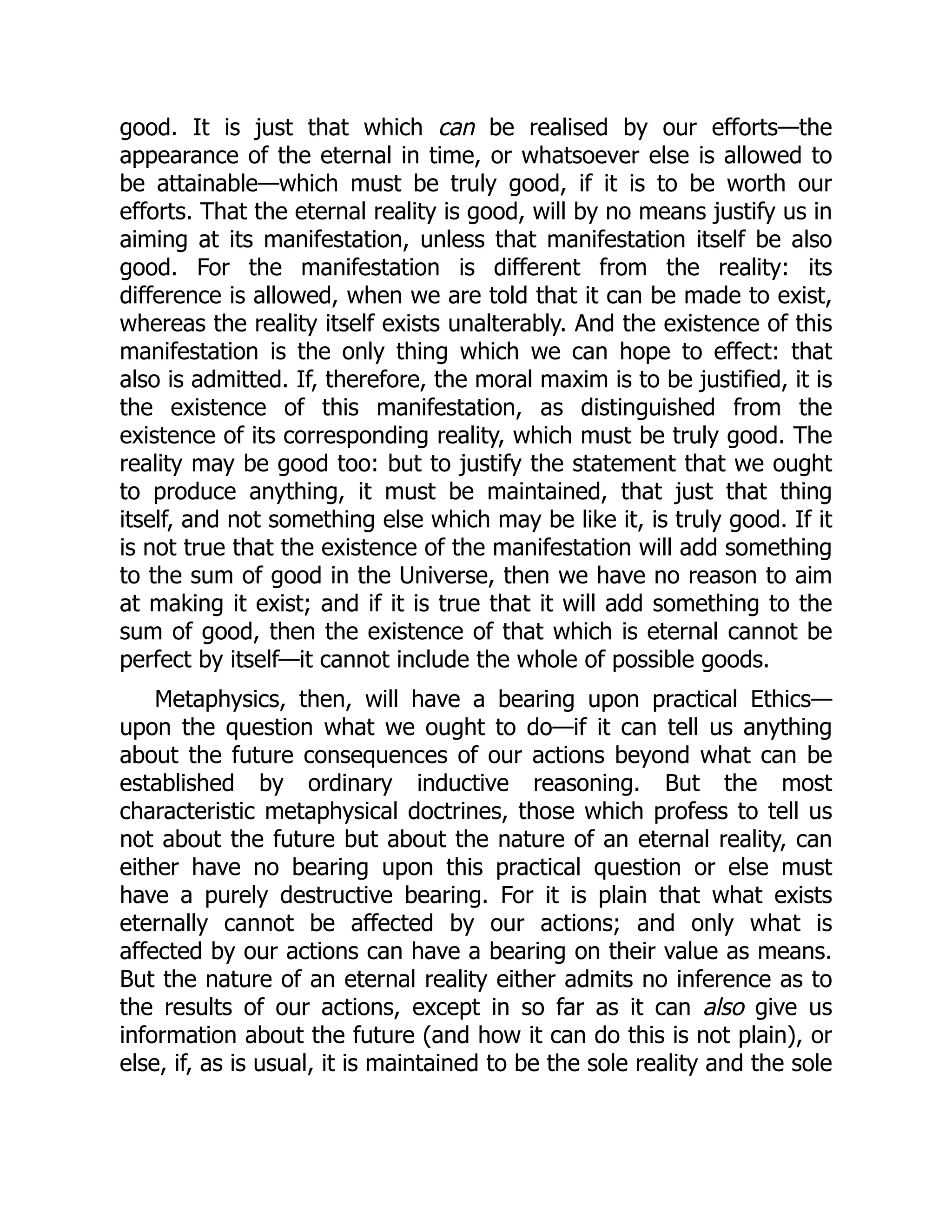 good. It is just that which can be realised by our efforts—the
appearance of the eternal in time, or whatsoever else is allowed to
be attainable—which must be truly good, if it is to be worth our
efforts. That the eternal reality is good, will by no means justify us in
aiming at its manifestation, unless that manifestation itself be also
good. For the manifestation is different from the reality: its
difference is allowed, when we are told that it can be made to exist,
whereas the reality itself exists unalterably. And the existence of this
manifestation is the only thing which we can hope to effect: that
also is admitted. If, therefore, the moral maxim is to be justified, it is
the existence of this manifestation, as distinguished from the
existence of its corresponding reality, which must be truly good. The
reality may be good too: but to justify the statement that we ought
to produce anything, it must be maintained, that just that thing
itself, and not something else which may be like it, is truly good. If it
is not true that the existence of the manifestation will add something
to the sum of good in the Universe, then we have no reason to aim
at making it exist; and if it is true that it will add something to the
sum of good, then the existence of that which is eternal cannot be
perfect by itself—it cannot include the whole of possible goods.
Metaphysics, then, will have a bearing upon practical Ethics—
upon the question what we ought to do—if it can tell us anything
about the future consequences of our actions beyond what can be
established by ordinary inductive reasoning. But the most
characteristic metaphysical doctrines, those which profess to tell us
not about the future but about the nature of an eternal reality, can
either have no bearing upon this practical question or else must
have a purely destructive bearing. For it is plain that what exists
eternally cannot be affected by our actions; and only what is
affected by our actions can have a bearing on their value as means.
But the nature of an eternal reality either admits no inference as to
the results of our actions, except in so far as it can also give us
information about the future (and how it can do this is not plain), or
else, if, as is usual, it is maintained to be the sole reality and the sole
 