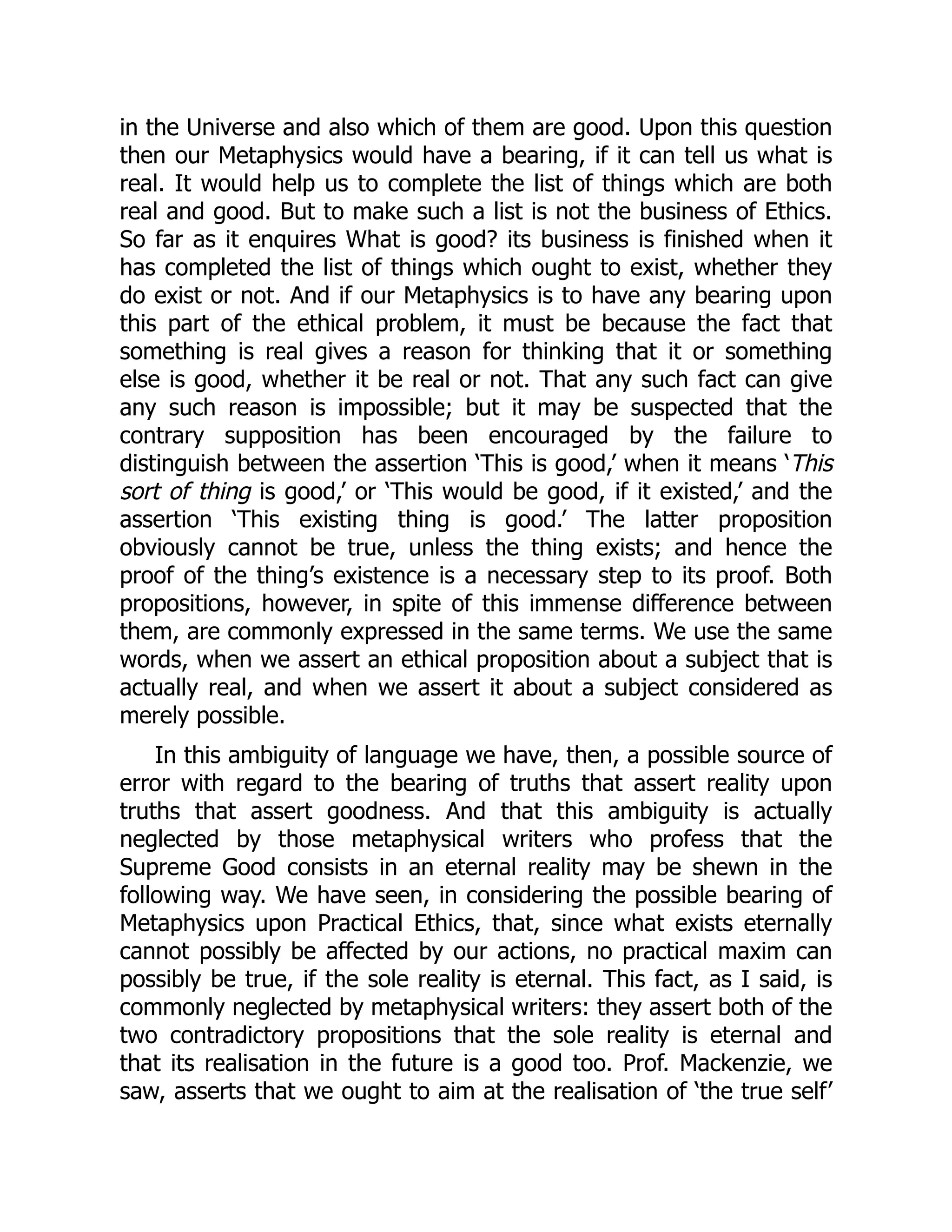 in the Universe and also which of them are good. Upon this question
then our Metaphysics would have a bearing, if it can tell us what is
real. It would help us to complete the list of things which are both
real and good. But to make such a list is not the business of Ethics.
So far as it enquires What is good? its business is finished when it
has completed the list of things which ought to exist, whether they
do exist or not. And if our Metaphysics is to have any bearing upon
this part of the ethical problem, it must be because the fact that
something is real gives a reason for thinking that it or something
else is good, whether it be real or not. That any such fact can give
any such reason is impossible; but it may be suspected that the
contrary supposition has been encouraged by the failure to
distinguish between the assertion ‘This is good,’ when it means ‘This
sort of thing is good,’ or ‘This would be good, if it existed,’ and the
assertion ‘This existing thing is good.’ The latter proposition
obviously cannot be true, unless the thing exists; and hence the
proof of the thing’s existence is a necessary step to its proof. Both
propositions, however, in spite of this immense difference between
them, are commonly expressed in the same terms. We use the same
words, when we assert an ethical proposition about a subject that is
actually real, and when we assert it about a subject considered as
merely possible.
In this ambiguity of language we have, then, a possible source of
error with regard to the bearing of truths that assert reality upon
truths that assert goodness. And that this ambiguity is actually
neglected by those metaphysical writers who profess that the
Supreme Good consists in an eternal reality may be shewn in the
following way. We have seen, in considering the possible bearing of
Metaphysics upon Practical Ethics, that, since what exists eternally
cannot possibly be affected by our actions, no practical maxim can
possibly be true, if the sole reality is eternal. This fact, as I said, is
commonly neglected by metaphysical writers: they assert both of the
two contradictory propositions that the sole reality is eternal and
that its realisation in the future is a good too. Prof. Mackenzie, we
saw, asserts that we ought to aim at the realisation of ‘the true self’
 