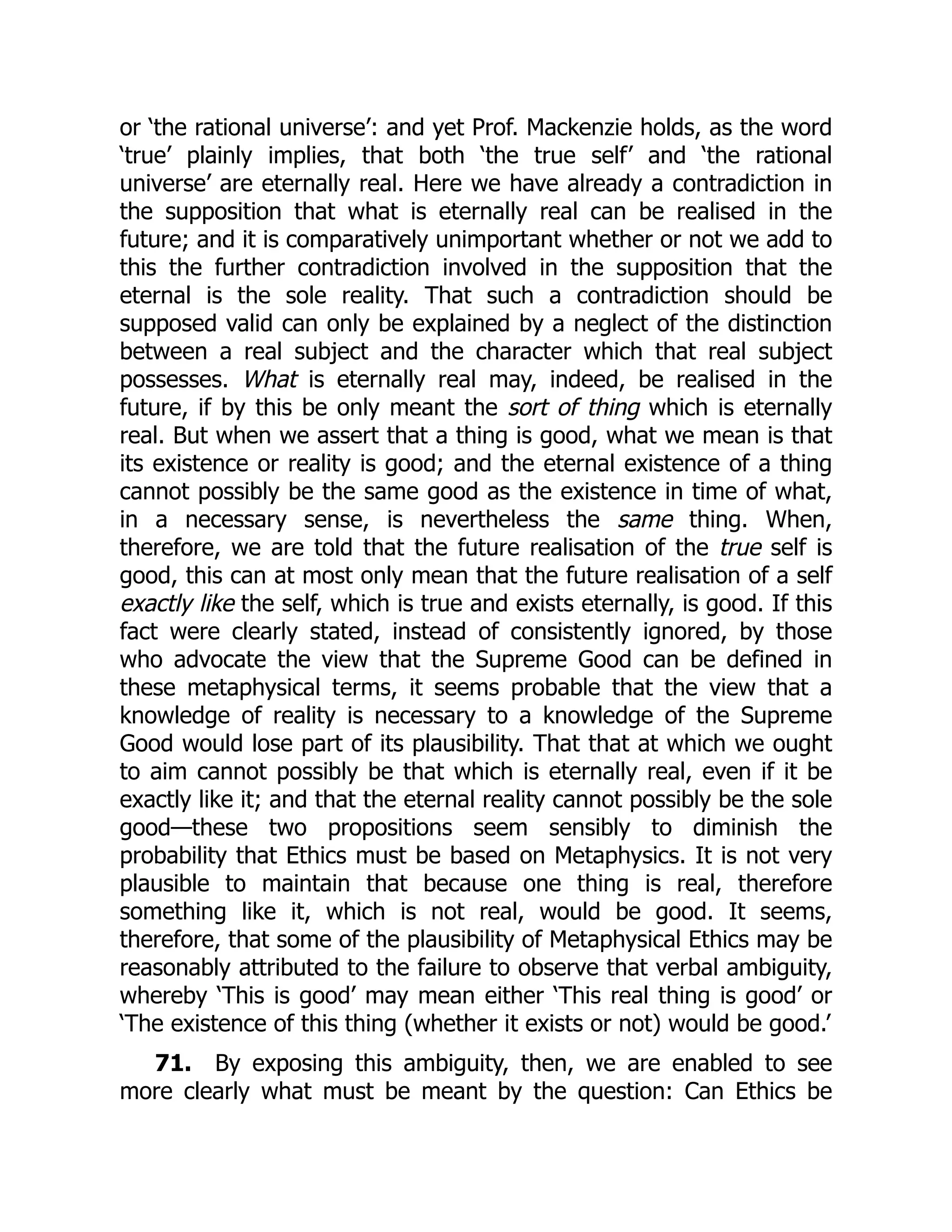 or ‘the rational universe’: and yet Prof. Mackenzie holds, as the word
‘true’ plainly implies, that both ‘the true self’ and ‘the rational
universe’ are eternally real. Here we have already a contradiction in
the supposition that what is eternally real can be realised in the
future; and it is comparatively unimportant whether or not we add to
this the further contradiction involved in the supposition that the
eternal is the sole reality. That such a contradiction should be
supposed valid can only be explained by a neglect of the distinction
between a real subject and the character which that real subject
possesses. What is eternally real may, indeed, be realised in the
future, if by this be only meant the sort of thing which is eternally
real. But when we assert that a thing is good, what we mean is that
its existence or reality is good; and the eternal existence of a thing
cannot possibly be the same good as the existence in time of what,
in a necessary sense, is nevertheless the same thing. When,
therefore, we are told that the future realisation of the true self is
good, this can at most only mean that the future realisation of a self
exactly like the self, which is true and exists eternally, is good. If this
fact were clearly stated, instead of consistently ignored, by those
who advocate the view that the Supreme Good can be defined in
these metaphysical terms, it seems probable that the view that a
knowledge of reality is necessary to a knowledge of the Supreme
Good would lose part of its plausibility. That that at which we ought
to aim cannot possibly be that which is eternally real, even if it be
exactly like it; and that the eternal reality cannot possibly be the sole
good—these two propositions seem sensibly to diminish the
probability that Ethics must be based on Metaphysics. It is not very
plausible to maintain that because one thing is real, therefore
something like it, which is not real, would be good. It seems,
therefore, that some of the plausibility of Metaphysical Ethics may be
reasonably attributed to the failure to observe that verbal ambiguity,
whereby ‘This is good’ may mean either ‘This real thing is good’ or
‘The existence of this thing (whether it exists or not) would be good.’
71. By exposing this ambiguity, then, we are enabled to see
more clearly what must be meant by the question: Can Ethics be
 