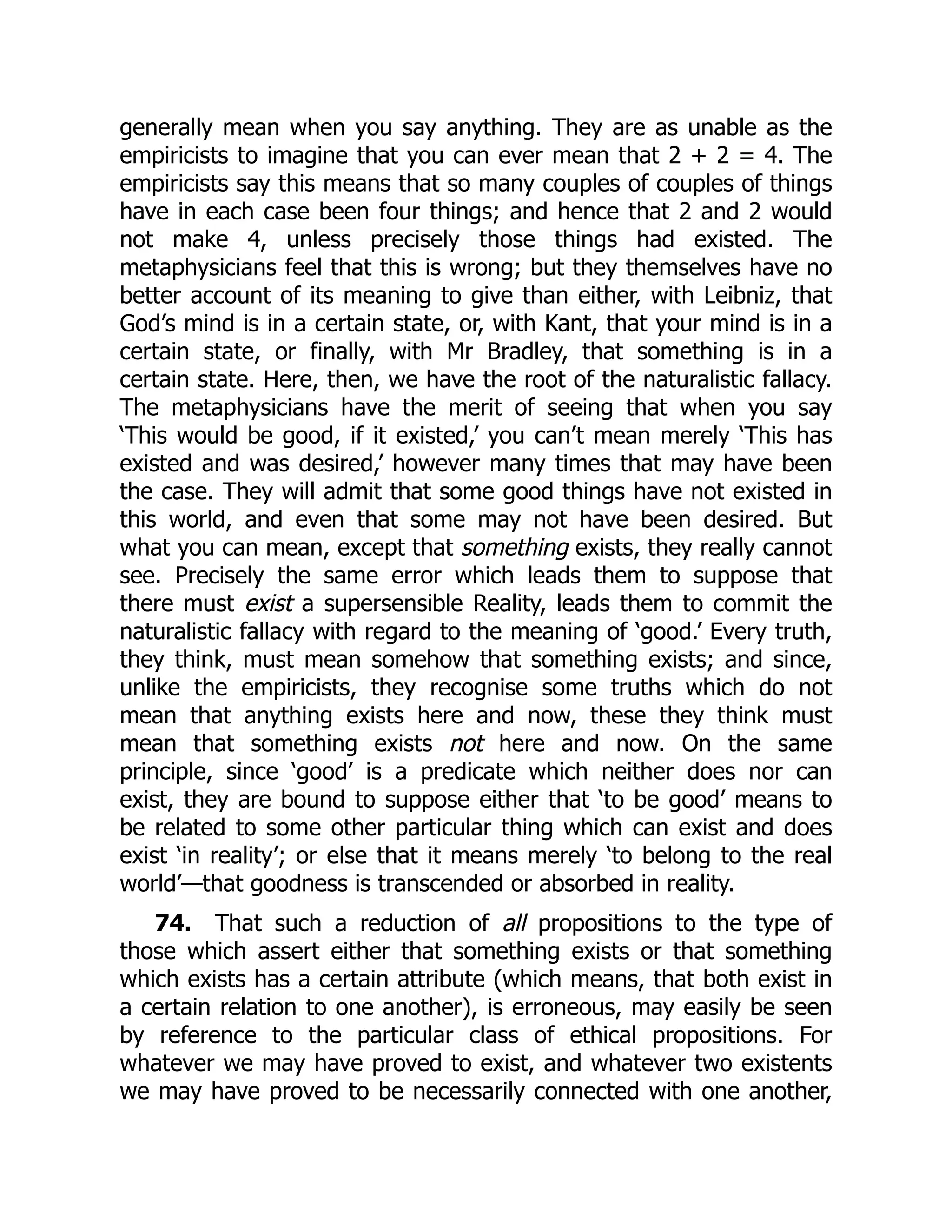 generally mean when you say anything. They are as unable as the
empiricists to imagine that you can ever mean that 2 + 2 = 4. The
empiricists say this means that so many couples of couples of things
have in each case been four things; and hence that 2 and 2 would
not make 4, unless precisely those things had existed. The
metaphysicians feel that this is wrong; but they themselves have no
better account of its meaning to give than either, with Leibniz, that
God’s mind is in a certain state, or, with Kant, that your mind is in a
certain state, or finally, with Mr Bradley, that something is in a
certain state. Here, then, we have the root of the naturalistic fallacy.
The metaphysicians have the merit of seeing that when you say
‘This would be good, if it existed,’ you can’t mean merely ‘This has
existed and was desired,’ however many times that may have been
the case. They will admit that some good things have not existed in
this world, and even that some may not have been desired. But
what you can mean, except that something exists, they really cannot
see. Precisely the same error which leads them to suppose that
there must exist a supersensible Reality, leads them to commit the
naturalistic fallacy with regard to the meaning of ‘good.’ Every truth,
they think, must mean somehow that something exists; and since,
unlike the empiricists, they recognise some truths which do not
mean that anything exists here and now, these they think must
mean that something exists not here and now. On the same
principle, since ‘good’ is a predicate which neither does nor can
exist, they are bound to suppose either that ‘to be good’ means to
be related to some other particular thing which can exist and does
exist ‘in reality’; or else that it means merely ‘to belong to the real
world’—that goodness is transcended or absorbed in reality.
74. That such a reduction of all propositions to the type of
those which assert either that something exists or that something
which exists has a certain attribute (which means, that both exist in
a certain relation to one another), is erroneous, may easily be seen
by reference to the particular class of ethical propositions. For
whatever we may have proved to exist, and whatever two existents
we may have proved to be necessarily connected with one another,
 